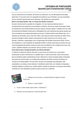 CÁTEDRA DE PORTUGUÊS
Apostila para Compreensão Leitora
2020
10 |
mas vai colocando-os em questão, diminuindo sua relevância, há uma dificuldade de afirmação
deste tema. O que quero dizer com geografia das paixões é que os Estados e as suas sociedades
não se conduzem apenas pelos seus interesses, mas também por suas paixões.
Qual é o principal desafio, hoje, no campo dos direitos humanos?
No plano internacional é a questão dos refugiados. Um dos maiores problemas hoje é o
recrudescimento dos expulsos de seus Estados e territórios. Há enorme massa de pessoas vítimas
de intolerância e dos fundamentalismos de toda natureza. No plano global, o trabalho da Acnur (Alto
Comissariado das Nações Unidas para os Refugiados) tem sido importante para ajudar aqueles que
não se beneficiam da proteção diplomática de seu país. O Brasil também sente efeitos hoje, com o
problema da Venezuela, que é muito sério. Mas o país está procurando responder da melhor forma
possível à situação e talvez valesse a pena pensar em ação conjunta com os vizinhos, como
Equador, Colômbia e organizações como a Organização dos Estados Americanos (OEA). O tema
dos refugiados é o mais desafiador da atualidade também no Brasil, tanto pela sua escala como por
conta da geografia das paixões, devido ao menor grau de tolerância. Há o problema dos sírios, dos
curdos, questões religiosas, por exemplo, entre os sunitas e os xiitas.
Como descreveria a atuação brasileira nas últimas décadas?
Vi melhoria no Brasil dos últimos vinte anos, a qual ocorreu em sintonia com o que estava
acontecendo no plano internacional. E o desafio hoje é o mesmo para todos, talvez menos grave
para os brasileiros pelas características do país. Não temos a mesma situação política complicada
dos países do Leste Europeu ou os tradicionais problemas de direitos humanos da Rússia, da
Turquia ou do Oriente Médio. Por outro lado, há hoje uma sociedade mais polarizada, mais
exacerbada e, por tabela, menos tolerante. A tolerância é saber lidar com verdades contrapostas –
verdades religiosas e políticas que, levadas adiante, também se traduzem no processo democrático.
A tolerância é mais desafiadora quando se passa a lidar com o diferente.
1. Marque no texto acima, a estrutura básica do gênero textual -
Entrevista.
2. Quem é o entrevistado?
3. O que o entrevistado opina sobre a ―tolerância‖?
4. Resuma com suas palavras o tema da entrevista.
 