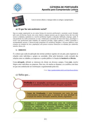 CÁTEDRA DE PORTUGUÊS
Apostila para Compreensão Leitora
2020
12 |
1. Leia os textos abaixo e marque todos os artigos e preposições:
a) O que faz um assistente social?
Seja no campo empresarial ou em outras formas de exercício profissional o assistente social, formado
pelo curso de Serviço Social, tem como objetivo amparar pessoas que de alguma forma não tem total
acesso à cidadania, ajudando-os a resolver problemas ligados a educação, habitação, emprego, saúde. É
uma profissão de cunho assistencial, ou seja, voltada para a promoção do bem-estar físico, psicológico e
social. Este profissional pode trabalhar em empresas privadas, órgãos públicos e ONGs orientando e
acompanhando pessoas e desenvolvendo programas de assistência dirigidos a diversos públicos como
crianças em situação de risco, populações com poucos recursos financeiros ou afetadas por catástrofes
naturais, idosos, etc.
b) DIREITO:
É a ciência que cuida da aplicação das normas jurídicas vigentes em um país, para organizar as
relações entre indivíduos e grupos na sociedade. Zelar pela harmonia e pela correção das
relações entre os cidadãos, as empresas e o poder público é a função do bacharel em Direito.
Como advogado, defende os interesses do cliente em diversos campos. Como juiz, resolve
litígios entre indivíduos ou empresas. Para isso, ele analisa as disputas e os conflitos com base
no que está estabelecido na Constituição e regulamentado pelas leis.
Fonte: https://guiadoestudante.abril.com.br/profissoes/direito/
c) Sabia que...
Profissão é a ocupação, atividade que serve como uma fonte regular
de meios de subsistência. Exemplos: médico, advogado, engenheiro.
Curso de Graduação é uma ferramenta por meio da qual
conhecimentos necessários para o exercício de uma atividade ou
ocupação são obtidos. Exemplos: medicina, direito, engenharia.
Carreira é a especialidade obtida por meio de conhecimentos
generalizados e específicos em determinada matéria, área de atuação,
indústria ou segmento da economia. Exemplos: médico pediatra
especialista em cirurgias de recém-nascidos, advogado minerário,
engenheiro de minas subterrâneas de ouro.
 