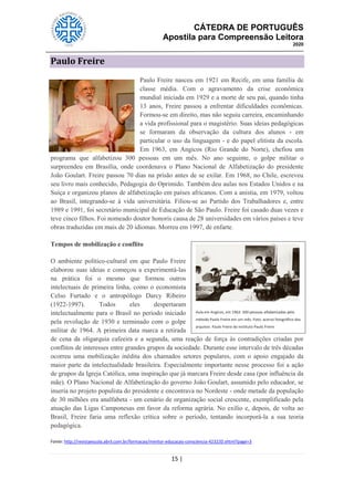 CÁTEDRA DE PORTUGUÊS
Apostila para Compreensão Leitora
2020
15 |
Paulo Freire
Paulo Freire nasceu em 1921 em Recife, em uma família de
classe média. Com o agravamento da crise econômica
mundial iniciada em 1929 e a morte de seu pai, quando tinha
13 anos, Freire passou a enfrentar dificuldades econômicas.
Formou-se em direito, mas não seguiu carreira, encaminhando
a vida profissional para o magistério. Suas ideias pedagógicas
se formaram da observação da cultura dos alunos - em
particular o uso da linguagem - e do papel elitista da escola.
Em 1963, em Angicos (Rio Grande do Norte), chefiou um
programa que alfabetizou 300 pessoas em um mês. No ano seguinte, o golpe militar o
surpreendeu em Brasília, onde coordenava o Plano Nacional de Alfabetização do presidente
João Goulart. Freire passou 70 dias na prisão antes de se exilar. Em 1968, no Chile, escreveu
seu livro mais conhecido, Pedagogia do Oprimido. Também deu aulas nos Estados Unidos e na
Suíça e organizou planos de alfabetização em países africanos. Com a anistia, em 1979, voltou
ao Brasil, integrando-se à vida universitária. Filiou-se ao Partido dos Trabalhadores e, entre
1989 e 1991, foi secretário municipal de Educação de São Paulo. Freire foi casado duas vezes e
teve cinco filhos. Foi nomeado doutor honoris causa de 28 universidades em vários países e teve
obras traduzidas em mais de 20 idiomas. Morreu em 1997, de enfarte.
Tempos de mobilização e conflito
O ambiente político-cultural em que Paulo Freire
elaborou suas ideias e começou a experimentá-las
na prática foi o mesmo que formou outros
intelectuais de primeira linha, como o economista
Celso Furtado e o antropólogo Darcy Ribeiro
(1922-1997). Todos eles despertaram
intelectualmente para o Brasil no período iniciado
pela revolução de 1930 e terminado com o golpe
militar de 1964. A primeira data marca a retirada
de cena da oligarquia cafeeira e a segunda, uma reação de força às contradições criadas por
conflitos de interesses entre grandes grupos da sociedade. Durante esse intervalo de três décadas
ocorreu uma mobilização inédita dos chamados setores populares, com o apoio engajado da
maior parte da intelectualidade brasileira. Especialmente importante nesse processo foi a ação
de grupos da Igreja Católica, uma inspiração que já marcara Freire desde casa (por influência da
mãe). O Plano Nacional de Alfabetização do governo João Goulart, assumido pelo educador, se
inseria no projeto populista do presidente e encontrava no Nordeste - onde metade da população
de 30 milhões era analfabeta - um cenário de organização social crescente, exemplificado pela
atuação das Ligas Camponesas em favor da reforma agrária. No exílio e, depois, de volta ao
Brasil, Freire faria uma reflexão crítica sobre o período, tentando incorporá-la a sua teoria
pedagógica.
Fonte: http://revistaescola.abril.com.br/formacao/mentor-educacao-consciencia-423220.shtml?page=3
Aula em Angicos, em 1963: 300 pessoas alfabetizadas pelo
método Paulo Freire em um mês. Foto: acervo fotográfico dos
arquivos Paulo Freire do Instituto Paulo Freire
 