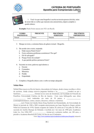 CÁTEDRA DE PORTUGUÊS
Apostila para Compreensão Leitora
2020
16 |
1. Você viu que uma biografia é escrita na terceira pessoa (ele/ela), retire
do texto lido os verbos que marcam esta característica, depois complete o
quadro abaixo:
Exemplo: Paulo Freire nasceu em 1921 em Recife.
VERBO
INFINITIVO
PRESENTE PRETÉRITO
PERFEITO
PRETÉRITO
IMPERFEITO
Nascer Nasce Nasceu Nascia
2. Marque no texto, a estrutura básica do gênero textual - Biografia.
3. De acordo com o texto, responda:
a. Onde nasceu Paulo Freire?
b. Freire enfrentou problemas econômicos? Por quê?
c. Ele foi advogado?
d. Porque Freire foi exilado?
e. A que partido político pertencia Freire?
4. Encontre no texto, palavras equivalentes a:
a. Encarar
b. Comandou
c. Ministrou
d. Perdão
e. Empenhado
5. Complete a biografia abaixo com o verbo no tempo adequado:
Nélida Piñon
Nélida Piñon nasceu no Rio de Janeiro, descendente de Galegos, desde criança escolheu o oficio
de escritora. Ainda criança escrevia pequenas histórias e as____________(vender) ao pai e
familiares. _______________ (formar-se) no curso de Jornalismo, da Faculdade de Filosofia da
Pontifícia Universidade Católica do Rio de Janeiro. Com vasta bibliografia suas obras
______________ (ser) traduzidas em mais de 30 países, e ________________
(contemplar)romances, contos, ensaios, discursos, crônicas e memórias.
_________(ser) Titular da Cátedra Henry King Stanford em Humanidades, da Universidade de
Miami no período de 1990 a 2003 (ocupada anteriormente por Isaac Baschevis Singer, prêmio
Nobel de Literatura de 1978). Quinta ocupante da Cadeira 30, eleita em 27 de julho de 1989, na
sucessão de Aurélio Buarque de Holanda e recebida em 3 de maio de 1990 pelo Acadêmico
Lêdo Ivo. Em 1996-1997 _______________ (tornar-se) a primeira mulher, em 100 anos, a
presidir a Academia Brasileira de Letras, no ano do seu I Centenário.
Fonte: http://www.academia.org.br/academicos/nelida-pinon/biografia (adaptado)
 