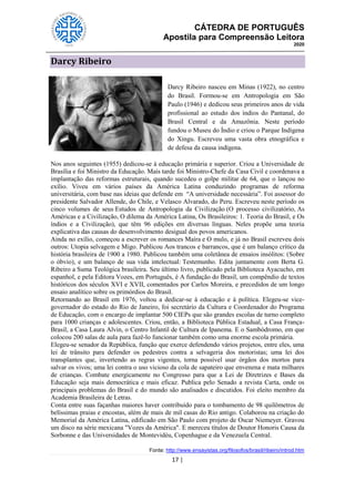 CÁTEDRA DE PORTUGUÊS
Apostila para Compreensão Leitora
2020
17 |
Darcy Ribeiro
Darcy Ribeiro nasceu em Minas (1922), no centro
do Brasil. Formou-se em Antropologia em São
Paulo (1946) e dedicou seus primeiros anos de vida
profissional ao estudo dos índios do Pantanal, do
Brasil Central e da Amazônia. Neste período
fundou o Museu do Índio e criou o Parque Indígena
do Xingu. Escreveu uma vasta obra etnográfica e
de defesa da causa indígena.
Nos anos seguintes (1955) dedicou-se à educação primária e superior. Criou a Universidade de
Brasília e foi Ministro da Educação. Mais tarde foi Ministro-Chefe da Casa Civil e coordenava a
implantação das reformas estruturais, quando sucedeu o golpe militar de 64, que o lançou no
exílio. Viveu em vários países da América Latina conduzindo programas de reforma
universitária, com base nas ideias que defende em ―A universidade necessária‖. Foi assessor do
presidente Salvador Allende, do Chile, e Velasco Alvarado, do Peru. Escreveu neste período os
cinco volumes de seus Estudos de Antropologia da Civilização (O processo civilizatório, As
Américas e a Civilização, O dilema da América Latina, Os Brasileiros: 1. Teoria do Brasil, e Os
índios e a Civilização), que têm 96 edições em diversas línguas. Neles propõe uma teoria
explicativa das causas do desenvolvimento desigual dos povos americanos.
Ainda no exílio, começou a escrever os romances Maíra e O mulo, e já no Brasil escreveu dois
outros: Utopia selvagem e Migo. Publicou Aos trancos e barrancos, que é um balanço crítico da
história brasileira de 1900 a 1980. Publicou também uma coletânea de ensaios insólitos: (Sobre
o óbvio), e um balanço de sua vida intelectual: Testemunho. Edita juntamente com Berta G.
Ribeiro a Suma Teológica brasileira. Seu último livro, publicado pela Biblioteca Ayacucho, em
espanhol, e pela Editora Vozes, em Português, é A fundação do Brasil, um compêndio de textos
históricos dos séculos XVI e XVII, comentados por Carlos Moreira, e precedidos de um longo
ensaio analítico sobre os primórdios do Brasil.
Retornando ao Brasil em 1976, voltou a dedicar-se à educação e à política. Elegeu-se vice-
governador do estado do Rio de Janeiro, foi secretário da Cultura e Coordenador do Programa
de Educação, com o encargo de implantar 500 CIEPs que são grandes escolas de turno completo
para 1000 crianças e adolescentes. Criou, então, a Biblioteca Pública Estadual, a Casa França-
Brasil, a Casa Laura Alvin, o Centro Infantil de Cultura de Ipanema. E o Sambódromo, em que
colocou 200 salas de aula para fazê-lo funcionar também como uma enorme escola primária.
Elegeu-se senador da República, função que exerce defendendo vários projetos, entre eles, uma
lei de trânsito para defender os pedestres contra a selvageria dos motoristas; uma lei dos
transplantes que, invertendo as regras vigentes, torna possível usar órgãos dos mortos para
salvar os vivos; uma lei contra o uso vicioso da cola de sapateiro que envenena e mata milhares
de crianças. Combate energicamente no Congresso para que a Lei de Diretrizes e Bases da
Educação seja mais democrática e mais eficaz. Publica pelo Senado a revista Carta, onde os
principais problemas do Brasil e do mundo são analisados e discutidos. Foi eleito membro da
Academia Brasileira de Letras.
Conta entre suas façanhas maiores haver contribuído para o tombamento de 98 quilômetros de
belíssimas praias e encostas, além de mais de mil casas do Rio antigo. Colaborou na criação do
Memorial da América Latina, edificado em São Paulo com projeto de Oscar Niemeyer. Gravou
um disco na série mexicana "Vozes da América". E mereceu títulos de Doutor Honoris Causa da
Sorbonne e das Universidades de Montevidéu, Copenhague e da Venezuela Central.
Fonte: http://www.ensayistas.org/filosofos/brasil/ribeiro/introd.htm
 