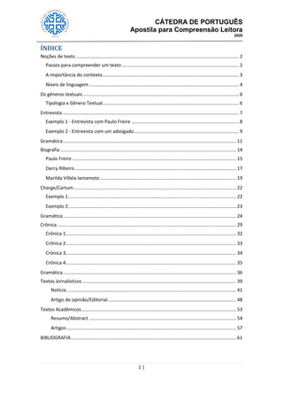 CÁTEDRA DE PORTUGUÊS
Apostila para Compreensão Leitora
2020
1 |
ÍNDICE
Noções de texto ............................................................................................................................ 2
Passos para compreender um texto ......................................................................................... 2
A importância do contexto........................................................................................................ 3
Níveis de linguagem .................................................................................................................. 4
Os gêneros textuais....................................................................................................................... 6
Tipologia x Gênero Textual........................................................................................................ 6
Entrevista ...................................................................................................................................... 7
Exemplo 1 - Entrevista com Paulo Freire .................................................................................. 8
Exemplo 2 - Entrevista com um advogado................................................................................ 9
Gramática.................................................................................................................................... 11
Biografia ...................................................................................................................................... 14
Paulo Freire ............................................................................................................................. 15
Darcy Ribeiro........................................................................................................................... 17
Marilda Villela Iamamoto........................................................................................................ 19
Charge/Cartum............................................................................................................................ 22
Exemplo 1................................................................................................................................ 22
Exemplo 2................................................................................................................................ 23
Gramática.................................................................................................................................... 24
Crônica ........................................................................................................................................ 29
Crônica 1.................................................................................................................................. 32
Crônica 2.................................................................................................................................. 33
Crônica 3.................................................................................................................................. 34
Crônica 4.................................................................................................................................. 35
Gramática.................................................................................................................................... 36
Textos Jornalísticos ..................................................................................................................... 39
Notícia ................................................................................................................................. 41
Artigo de opinião/Editorial.................................................................................................. 48
Textos Acadêmicos...................................................................................................................... 53
Resumo/Abstract ................................................................................................................ 54
Artigos ................................................................................................................................. 57
BIBLIOGRAFIA.............................................................................................................................. 61
 