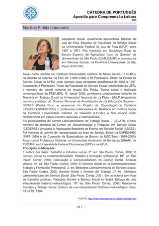 CÁTEDRA DE PORTUGUÊS
Apostila para Compreensão Leitora
2020
19 |
Marilda Villela Iamamoto
Assistente Social. Atualmente aposentada. Mineira, de
Juiz de Fora. Estudou na Faculdade de Serviço Social
da Universidade Federal de Juiz de Fora (UFJF) entre
1967 e 1971. Fez mestrado em Sociologia Rural na
Escola Superior de Agricultura “Luiz de Queiroz” da
Universidade de São Paulo (ESALQ/USP) e doutorou-se
em Ciências Sociais, na Pontifícia Universidade de São
Paulo (PUC-SP).
Atuou como docente na Pontifícia Universidade Católica de Minas Gerais (PUC-MG),
na década de setenta, na PUC-SP (1980-1988) e foi Professora Titular da Escola de
Serviço Social da UFRJ, onde exerceu suas atividades acadêmicas de 1988 a 1997.
Atualmente é Professora Titular da Faculdade de Serviço Social, procientista da UERJ
e membro do comitê editorial da revista Em Pauta. Teoria social e realidade
contemporânea da FSS/UERJ. É, desde 2000, professora colaboradora visitante da
Maestria en Trabajo Social da Universidad Nacional de La Plata - UNLP (Argentina);
membro avaliador do Sistema Nacional de Acreditación de La Educación Superior -
SINAES (Costa Rica) e assessora do Projeto de Capacitação à Distância
(UnB/CEFESS/ABEPSS). É professora colaboradora do Mestrado em Política Social
da Pontifícia Universidade Católica de Salvador (UCSAL) e tem atuado como
conferencista em vários eventos nacionais e internacionais.
Foi pesquisadora do Centro Latinoamericano de Trabajo Social – CELATS- (Peru),
membro da diretoria do Centro de Documentação e Pesquisa em Serviço Social
(CEDEPSS) vinculado à Associação Brasileira de Ensino em Serviço Social (ABESS).
Foi membro do comitê de representação da área de Serviço Social na CAPES/MEC
(1987-1989) e da Comissão de Especialistas de Ensino do MEC/Sesu (1998-2000).
Atuou como Professora Visitante na Universidad Autónoma de Honduras (UNAH), na
PUC-MG, na Universidade Federal Fluminense (UFF) e na UFJF.
Principais publicações:
É autora dos livros: Trabalho e indivíduo social. 2ª. ed. São Paulo: Cortez, 2006; O
Serviço Social na contemporaneidade: trabalho e formação profissional. 10ª. ed. São
Paulo: Cortez, 2006; Renovação e Conservadorismo no Serviço Social. Ensaios
críticos. 8ª. ed. São Paulo: Cortez, 2006; El Servicio Social en la contemporaneidad.
Trabajo y Formación Profesional. 2. ed. Biblioteca Latinoamericana de Servicio Social.
São Paulo: Cortez, 2005; Servicio Social y División del Trabajo. 2ª. ed. Biblioteca
Latinoamericana de Servicio Social .São Paulo: Cortez, 2001. Em co-autoria com Raul
de Carvalho publicou: Relações Sociais e Serviço Social no Brasil. Esboço de uma
interpretação histórico-metodológica. 19ª. ed. São Paulo: Cortez, 2006; Relaciones
Sociales y Trabajo Social. Esbozo de una interpretación histórico-metodológica. Peru:
CELATS, 1984.
FONTE: http://www.ceoctavioianni.uerj.br/marilda.html
 