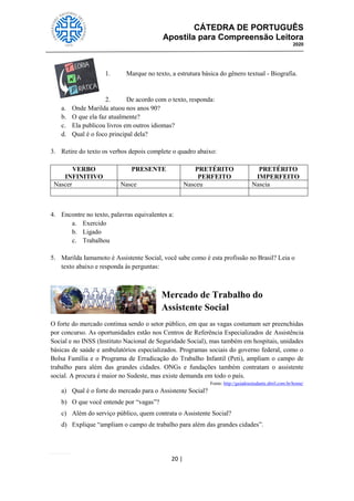 CÁTEDRA DE PORTUGUÊS
Apostila para Compreensão Leitora
2020
20 |
1. Marque no texto, a estrutura básica do gênero textual - Biografia.
2. De acordo com o texto, responda:
a. Onde Marilda atuou nos anos 90?
b. O que ela faz atualmente?
c. Ela publicou livros em outros idiomas?
d. Qual é o foco principal dela?
3. Retire do texto os verbos depois complete o quadro abaixo:
VERBO
INFINITIVO
PRESENTE PRETÉRITO
PERFEITO
PRETÉRITO
IMPERFEITO
Nascer Nasce Nasceu Nascia
4. Encontre no texto, palavras equivalentes a:
a. Exercido
b. Ligado
c. Trabalhou
5. Marilda Iamamoto é Assistente Social, você sabe como é esta profissão no Brasil? Leia o
texto abaixo e responda às perguntas:
Mercado de Trabalho do
Assistente Social
O forte do mercado continua sendo o setor público, em que as vagas costumam ser preenchidas
por concurso. As oportunidades estão nos Centros de Referência Especializados de Assistência
Social e no INSS (Instituto Nacional de Seguridade Social), mas também em hospitais, unidades
básicas de saúde e ambulatórios especializados. Programas sociais do governo federal, como o
Bolsa Família e o Programa de Erradicação do Trabalho Infantil (Peti), ampliam o campo de
trabalho para além das grandes cidades. ONGs e fundações também contratam o assistente
social. A procura é maior no Sudeste, mas existe demanda em todo o país.
Fonte: http://guiadoestudante.abril.com.br/home/
a) Qual é o forte do mercado para o Assistente Social?
b) O que você entende por ―vagas‖?
c) Além do serviço público, quem contrata o Assistente Social?
d) Explique ―ampliam o campo de trabalho para além das grandes cidades‖.
 