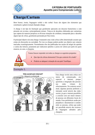CÁTEDRA DE PORTUGUÊS
Apostila para Compreensão Leitora
2020
22 |
Charge/Cartum
Bom humor, ironia, linguagem verbal e não verbal. Esses são alguns dos elementos que
constituem o gênero textual chamado charge.
A charge é um tipo de ilustração que geralmente apresenta um discurso humorístico e está
presente em revistas e principalmente jornais. Trata-se de desenhos elaborados por cartunistas
que captam de maneira perspicaz as diversas situações do cotidiano, transpondo para o desenho
algum tipo de crítica, geralmente permeada por fina ironia.
O principal objetivo de uma charge é transmitir uma visão crítica sobre determinado assunto que
esteja em discussões na sociedade. Por isso as charges podem perder seu objetivo por estarem
marcadas cronologicamente. Normalmente elas são publicadas nas seções de artigos de opinião
e cartas dos leitores, justamente por indicarem opiniões e juízos de valores por parte de quem
enuncia, no caso, o chargista.
Exemplo 1.
Vamos buscar responder em todas as charges as seguintes perguntas:
 Que tipo de críticas demonstra? Em que contexto foi criada?
 Poderia se adequar à situação do seu país? Justifique.
Esta charge revela uma crítica aos
meios de comunicação, em
especial à internet, porque
questiona a integração das pessoas
nas redes virtuais de
relacionamento. No contexto social
atual, algumas pessoas preferem a
interação social através das redes
sociais, já que a internet possibilita
a conexão com um maior número
de pessoas em diferentes locais do
mundo. Essa preferência acaba por
prejudicar e desumanizar o contato
entre as pessoas, crítica que pode
ser percebida através dos recursos
de linguagem adotados pelo
chargista.
 