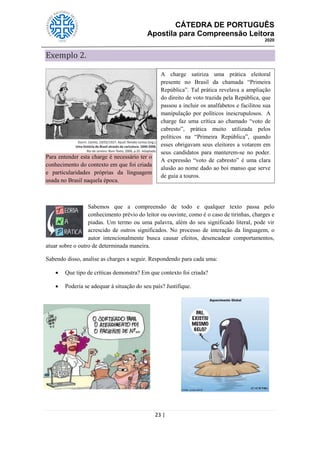 CÁTEDRA DE PORTUGUÊS
Apostila para Compreensão Leitora
2020
23 |
Exemplo 2.
Para entender esta charge é necessário ter o
conhecimento do contexto em que foi criada
e particularidades próprias da linguagem
usada no Brasil naquela época.
Sabemos que a compreensão de todo e qualquer texto passa pelo
conhecimento prévio do leitor ou ouvinte, como é o caso de tirinhas, charges e
piadas. Um termo ou uma palavra, além do seu significado literal, pode vir
acrescido de outros significados. No processo de interação da linguagem, o
autor intencionalmente busca causar efeitos, desencadear comportamentos,
atuar sobre o outro de determinada maneira.
Sabendo disso, analise as charges a seguir. Respondendo para cada uma:
 Que tipo de críticas demonstra? Em que contexto foi criada?
 Poderia se adequar à situação do seu país? Justifique.
A charge satiriza uma prática eleitoral
presente no Brasil da chamada ―Primeira
República‖. Tal prática revelava a ampliação
do direito de voto trazida pela República, que
passou a incluir os analfabetos e facilitou sua
manipulação por políticos inescrupulosos. A
charge faz uma crítica ao chamado ―voto de
cabresto‖, prática muito utilizada pelos
políticos na ―Primeira República‖, quando
esses obrigavam seus eleitores a votarem em
seus candidatos para manterem-se no poder.
A expressão ―voto de cabresto‖ é uma clara
alusão ao nome dado ao boi manso que serve
de guia a touros.
 