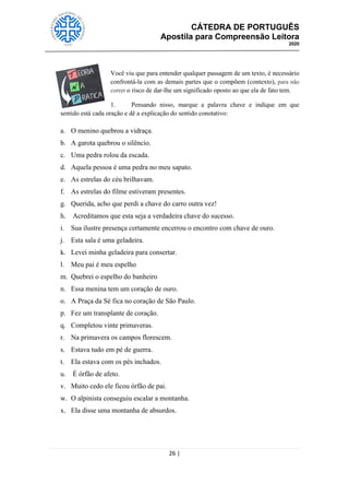 CÁTEDRA DE PORTUGUÊS
Apostila para Compreensão Leitora
2020
26 |
Você viu que para entender qualquer passagem de um texto, é necessário
confrontá-la com as demais partes que o compõem (contexto), para não
correr o risco de dar-lhe um significado oposto ao que ela de fato tem.
1. Pensando nisso, marque a palavra chave e indique em que
sentido está cada oração e dê a explicação do sentido conotativo:
a. O menino quebrou a vidraça.
b. A garota quebrou o silêncio.
c. Uma pedra rolou da escada.
d. Aquela pessoa é uma pedra no meu sapato.
e. As estrelas do céu brilhavam.
f. As estrelas do filme estiveram presentes.
g. Querida, acho que perdi a chave do carro outra vez!
h. Acreditamos que esta seja a verdadeira chave do sucesso.
i. Sua ilustre presença certamente encerrou o encontro com chave de ouro.
j. Esta sala é uma geladeira.
k. Levei minha geladeira para consertar.
l. Meu pai é meu espelho
m. Quebrei o espelho do banheiro
n. Essa menina tem um coração de ouro.
o. A Praça da Sé fica no coração de São Paulo.
p. Fez um transplante de coração.
q. Completou vinte primaveras.
r. Na primavera os campos florescem.
s. Estava tudo em pé de guerra.
t. Ela estava com os pés inchados.
u. É órfão de afeto.
v. Muito cedo ele ficou órfão de pai.
w. O alpinista conseguiu escalar a montanha.
x. Ela disse uma montanha de absurdos.
 