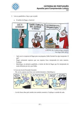 CÁTEDRA DE PORTUGUÊS
Apostila para Compreensão Leitora
2020
27 |
2. Leia os quadrinhos e faça o que se pede:
a. O melhor de Hagar, o horrível:
- Após ouvir a resposta de Hagar para sua pergunta, Eddie Sortudo faz algo inesperado. O
quê?
- Hagar certamente esperava que sua resposta fosse interpretada de outra maneira.
Explique.
- Identifique, no primeiro quadrinho, o trecho da fala de Hagar que foi interpretado de
modo diferente por ele e por Eddie.
b. Leia esta tira de Fernando Gonsales:
- Há, na tira, apenas uma frase com sentido denotativo. Identifique-a.
- As três frases ditas pelo ratinho tem sentido conotativo. Explique o sentido de cada.
 