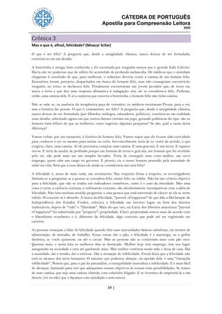 CÁTEDRA DE PORTUGUÊS
Apostila para Compreensão Leitora
2020
34 |
Crônica 3
Mas o que é, afinal, felicidade? (Moacyr Scliar)
O que é ser feliz? A pergunta que, desde a antigüidade clássica, nunca deixou de ser formulada,
constitui-se em um desafio
A historinha é antiga, bem conhecida, e foi recontada por ninguém menos que o grande Italo Calvino.
Havia um rei poderoso que de súbito foi acometido de profunda melancolia. Os médicos que o atendiam
chegaram à conclusão de que, para melhorar, o soberano deveria vestir a camisa de um homem feliz.
Emissários foram, portanto, despachados em busca do homem feliz, mas não conseguiam encontrá-lo:
ninguém, no reino, se declarava feliz. Finalmente encontraram um jovem lavrador que, de torso nu,
arava a terra e que deu uma resposta afirmativa à indagação: sim, ele se considerava feliz. Pediram,
então, uma camisa dele. E aí a surpresa que encerra a historinha: o homem feliz não tinha camisa.
Não se sabe se, na ausência da terapêutica peça de vestuário, os médicos receitaram Prozac para o rei,
mas a história faz pensar. O que é, exatamente, ser feliz? A pergunta que, desde a antigüidade clássica,
nunca deixou de ser formulada (por filósofos, teólogos, educadores, políticos), constitui-se em realidade
num desafio, sobretudo agora em que outros fatores entram em jogo, gerando polêmicas do tipo: são os
homens mais felizes do que as mulheres, como sugerem algumas pesquisas? Se são, qual a causa desta
diferença?
Vamos voltar, por um momento, à história do homem feliz. Vamos supor que ele tivesse sido convidado
para conhecer o rei ou mesmo para morar na corte. Inevitavelmente teria de se vestir de acordo, o que
exigiria, claro, uma camisa. Aí ele precisaria comprar uma camisa. E uma gravata. E um terno. E sapatos
novos. E teria de mudar de profissão porque um homem de terno e gravata, um homem que foi recebido
pelo rei, não pode mais ser um simples lavrador. Teria de conseguir uma coisa melhor, um novo
emprego, quem sabe um cargo no governo. E pronto, eis o nosso homem possuído pela ansiedade de
subir na vida. Será que a essa altura ele ainda se consideraria um cara feliz?
A felicidade é, antes de mais nada, um sentimento. Nas enquetes feitas a respeito, os investigadores
limitam-se a perguntar se a pessoa se considera feliz, muito feliz ou infeliz. Não há um critério objetivo
para a felicidade, que não se traduz em indicadores numéricos, como é o caso da obesidade. Mas uma
coisa é certa: a carência extrema, o sofrimento extremo, são absolutamente incompatíveis com a idéia de
felicidade. Não tem nenhum sentido perguntar a uma pessoa que está morrendo de câncer se ela se sente
infeliz. O conceito aí é absurdo. A busca da felicidade, "pursuit of happiness" de que fala a Declaração de
Independência dos Estados Unidos, colocava a felicidade em terceiro lugar na lista dos direitos
inalienáveis, depois de "vida" e "liberdade". Mais do que isto, na Carta dos Direitos americana "pursuit
of happiness" foi substituída por "property", propriedade. Claro: propriedade estava mais de acordo com
o liberalismo econômico e é, diferente da felicidade, algo concreto que pode até ser registrado em
cartório.
As pessoas começam a falar de felicidade quando têm suas necessidades básicas satisfeitas, em termos de
alimentação, de moradia, de trabalho. Essas coisas são o pão; a felicidade é a manteiga, ou a geléia
dietética, se vocês quiserem, ou até o caviar. Mas as pessoas não se contentam mais com pão seco.
Querem mais, e nesta luta as mulheres têm se destacado. Mulher hoje tem emprego, tem seu lugar
assegurado na sociedade e está até ganhando mais. Mas mulher continua sendo mãe e dona de casa. Daí
a ansiedade, daí a tensão, daí o estresse. Daí a sensação de infelicidade. Freud dizia que a felicidade não
está ao alcance dos seres humanos. O máximo que podemos almejar, na opinião dele, é uma "tranquila
infelicidade". Notem que, para o pai da psicanálise, a tranquilidade neutraliza a infelicidade. E é mais fácil
de alcançar, bastando para isto que adequemos nossos objetivos às nossas reais possibilidades. Se temos
de usar camisa, que seja uma camisa cômoda, com colarinho folgado. E se tivermos de emprestá-la a um
doente (rei ou não) que o façamos com satisfação e sem rancor.
 
