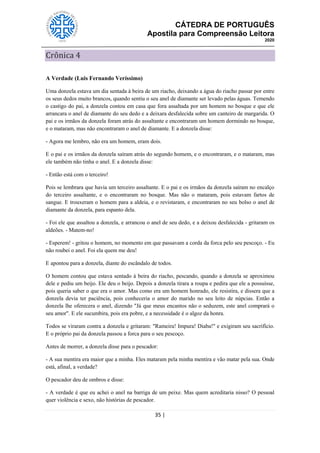 CÁTEDRA DE PORTUGUÊS
Apostila para Compreensão Leitora
2020
35 |
Crônica 4
A Verdade (Luis Fernando Veríssimo)
Uma donzela estava um dia sentada à beira de um riacho, deixando a água do riacho passar por entre
os seus dedos muito brancos, quando sentiu o seu anel de diamante ser levado pelas águas. Temendo
o castigo do pai, a donzela contou em casa que fora assaltada por um homem no bosque e que ele
arrancara o anel de diamante do seu dedo e a deixara desfalecida sobre um canteiro de margarida. O
pai e os irmãos da donzela foram atrás do assaltante e encontraram um homem dormindo no bosque,
e o mataram, mas não encontraram o anel de diamante. E a donzela disse:
- Agora me lembro, não era um homem, eram dois.
E o pai e os irmãos da donzela saíram atrás do segundo homem, e o encontraram, e o mataram, mas
ele também não tinha o anel. E a donzela disse:
- Então está com o terceiro!
Pois se lembrara que havia um terceiro assaltante. E o pai e os irmãos da donzela saíram no encalço
do terceiro assaltante, e o encontraram no bosque. Mas não o mataram, pois estavam fartos de
sangue. E trouxeram o homem para a aldeia, e o revistaram, e encontraram no seu bolso o anel de
diamante da donzela, para espanto dela.
- Foi ele que assaltou a donzela, e arrancou o anel de seu dedo, e a deixou desfalecida - gritaram os
aldeões. - Matem-no!
- Esperem! - gritou o homem, no momento em que passavam a corda da forca pelo seu pescoço. - Eu
não roubei o anel. Foi ela quem me deu!
E apontou para a donzela, diante do escândalo de todos.
O homem contou que estava sentado à beira do riacho, pescando, quando a donzela se aproximou
dele e pediu um beijo. Ele deu o beijo. Depois a donzela tirara a roupa e pedira que ele a possuísse,
pois queria saber o que era o amor. Mas como era um homem honrado, ele resistira, e dissera que a
donzela devia ter paciência, pois conheceria o amor do marido no seu leito de núpcias. Então a
donzela lhe oferecera o anel, dizendo "Já que meus encantos não o seduzem, este anel comprará o
seu amor". E ele sucumbira, pois era pobre, e a necessidade é o algoz da honra.
Todos se viraram contra a donzela e gritaram: "Rameira! Impura! Diaba!" e exigiram seu sacrifício.
E o próprio pai da donzela passou a forca para o seu pescoço.
Antes de morrer, a donzela disse para o pescador:
- A sua mentira era maior que a minha. Eles mataram pela minha mentira e vão matar pela sua. Onde
está, afinal, a verdade?
O pescador deu de ombros e disse:
- A verdade é que eu achei o anel na barriga de um peixe. Mas quem acreditaria nisso? O pessoal
quer violência e sexo, não histórias de pescador.
 