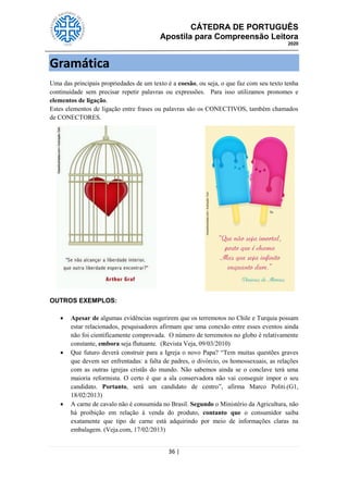 CÁTEDRA DE PORTUGUÊS
Apostila para Compreensão Leitora
2020
36 |
Gramática
Uma das principais propriedades de um texto é a coesão, ou seja, o que faz com seu texto tenha
continuidade sem precisar repetir palavras ou expressões. Para isso utilizamos pronomes e
elementos de ligação.
Estes elementos de ligação entre frases ou palavras são os CONECTIVOS, também chamados
de CONECTORES.
OUTROS EXEMPLOS:
 Apesar de algumas evidências sugerirem que os terremotos no Chile e Turquia possam
estar relacionados, pesquisadores afirmam que uma conexão entre esses eventos ainda
não foi cientificamente comprovada. O número de terremotos no globo é relativamente
constante, embora seja flutuante. (Revista Veja, 09/03/2010)
 Que futuro deverá construir para a Igreja o novo Papa? ―Tem muitas questões graves
que devem ser enfrentadas: a falta de padres, o divórcio, os homossexuais, as relações
com as outras igrejas cristãs do mundo. Não sabemos ainda se o conclave terá uma
maioria reformista. O certo é que a ala conservadora não vai conseguir impor o seu
candidato. Portanto, será um candidato de centro‖, afirma Marco Politi.(G1,
18/02/2013)
 A carne de cavalo não é consumida no Brasil. Segundo o Ministério da Agricultura, não
há proibição em relação à venda do produto, contanto que o consumidor saiba
exatamente que tipo de carne está adquirindo por meio de informações claras na
embalagem. (Veja.com, 17/02/2013)
 