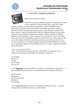 CÁTEDRA DE PORTUGUÊS
Apostila para Compreensão Leitora
2020
38 |
1. Leia o texto e responda às perguntas:
Quanto veneno tem nossa comida?
Desde que os pesticidas sintéticos começaram a ser produzidos em larga
escala, na década de 1940, há dúvidas sobre o perigo para a saúde
humana. No campo, em contato direto com agrotóxicos, alguns trabalhadores rurais
apresentaram intoxicações sérias. Para avaliar o risco de gente que apenas consome os
alimentos, cientistas costumam fazer testes com ratos e cães, alimentados com doses altas
desses venenos. A partir do resultado desses testes e da análise de alimentos in natura (para
determinar o grau de resíduos do pesticida na comida), a Agência Nacional de Vigilância
Sanitária (Anvisa) estabelece os valores máximos de uso dos agrotóxicos para cada cultura.
Esses valores têm sido desrespeitados, segundo as amostras da Anvisa. Alguns alimentos têm
excesso de resíduos, outros têm resíduos de agrotóxicos que nem deveriam estar lá. Esses
excessos, isoladamente, não são tão prejudiciais, porque em geral não ultrapassam os limites
que o corpo humano aguenta. O maior problema é que eles se somam – ninguém come apenas
um tipo de alimento.
(Francine Lima, Revista Época, 09.08.2010)
1. Em – Esses valores têm sido desrespeitados, "SEGUNDO" as amostras da Anvisa. – a
expressão destacada pode ser substituída, sem alteração de sentido, por
(A) conforme
(B) por isso
(C) logo
(D) no entanto
(E) tanto que
2. Em ―Desde que os pesticidas sintéticos começaram a ser produzidos em larga escala...‖ - a
palavra grifada no trecho acima pode ser substituída sem provocar perda de sentido por:
(A) No momento
(B) logo que
(C) Por consequência
(D) Depois
(E) Consoante
3.Em ―A partir do resultado desses testes e da análise de alimentos in natura...‖ por qual
conector podemos substituir sem alterar o sentido da frase?
 
