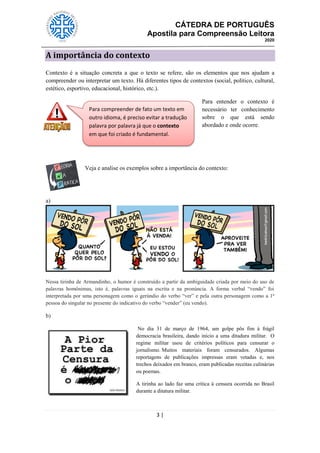 CÁTEDRA DE PORTUGUÊS
Apostila para Compreensão Leitora
2020
3 |
A importância do contexto
Contexto é a situação concreta a que o texto se refere, são os elementos que nos ajudam a
compreender ou interpretar um texto. Há diferentes tipos de contextos (social, político, cultural,
estético, esportivo, educacional, histórico, etc.).
Para entender o contexto é
necessário ter conhecimento
sobre o que está sendo
abordado e onde ocorre.
Veja e analise os exemplos sobre a importância do contexto:
a)
Nessa tirinha de Armandinho, o humor é construído a partir da ambiguidade criada por meio do uso de
palavras homônimas, isto é, palavras iguais na escrita e na pronúncia. A forma verbal ―vendo‖ foi
interpretada por uma personagem como o gerúndio do verbo ―ver‖ e pela outra personagem como a 1ª
pessoa do singular no presente do indicativo do verbo ―vender‖ (eu vendo).
b)
No dia 31 de março de 1964, um golpe pôs fim à frágil
democracia brasileira, dando início a uma ditadura militar. O
regime militar usou de critérios políticos para censurar o
jornalismo. Muitos materiais foram censurados. Algumas
reportagens de publicações impressas eram vetadas e, nos
trechos deixados em branco, eram publicadas receitas culinárias
ou poemas.
A tirinha ao lado faz uma crítica à censura ocorrida no Brasil
durante a ditatura militar.
Para compreender de fato um texto em
outro idioma, é preciso evitar a tradução
palavra por palavra já que o contexto
em que foi criado é fundamental.
 