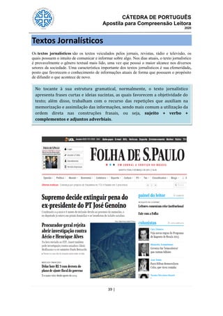 CÁTEDRA DE PORTUGUÊS
Apostila para Compreensão Leitora
2020
39 |
Textos Jornalísticos
Os textos jornalísticos são os textos veiculados pelos jornais, revistas, rádio e televisão, os
quais possuem o intuito de comunicar e informar sobre algo. Nos dias atuais, o texto jornalístico
é provavelmente o gênero textual mais lido, uma vez que possui o maior alcance nos diversos
setores da sociedade. Uma característica importante dos textos jornalísticos é sua efemeridade,
posto que favorecem o conhecimento de informações atuais de forma que possuem o propósito
de difundir o que acontece de novo.
No tocante à sua estrutura gramatical, normalmente, o texto jornalístico
apresenta frases curtas e ideias sucintas, as quais favorecem a objetividade do
texto; além disso, trabalham com o recurso das repetições que auxiliam na
memorização e assimilação das informações, sendo mais comum a utilização da
ordem direta nas construções frasais, ou seja, sujeito + verbo +
complementos e adjuntos adverbiais.
 