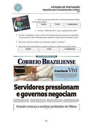 CÁTEDRA DE PORTUGUÊS
Apostila para Compreensão Leitora
2020
40 |
1. Retire da capa do jornal acima a estrutura gramatical contida
nos principais títulos:
Sujeito Verbo Complemento
2. Na frase: ―Dólar bate R$ 3‖, qual o significado do verbo?
3. Na frase ―condenado a 4 anos e 8 meses de reclusão devido ao processo do mensalão‖...
o leitor precisa de mais informações para entender a notícia? Que informações seriam?
4. Que outros sinônimos podem ser usados para a palavra ―reclusão‖ ?
5. Retire da capa do jornal abaixo a estrutura gramatical contida nos principais títulos:
Sujeito Verbo Complemento
 