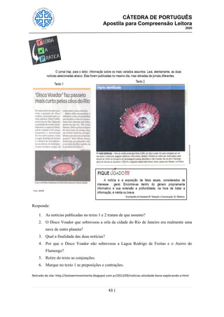 CÁTEDRA DE PORTUGUÊS
Apostila para Compreensão Leitora
2020
43 |
Responda:
1. As notícias publicadas no texto 1 e 2 tratam de que assunto?
2. O Disco Voador que sobrevoou a orla da cidade do Rio de Janeiro era realmente uma
nave de outro planeta?
3. Qual a finalidade das duas notícias?
4. Por que o Disco Voador não sobrevoou a Lagoa Rodrigo de Freitas e o Aterro do
Flamengo?
5. Retire do texto as conjunções.
6. Marque no texto 1 as preposições e contrações.
Retirado do site: http://textoemmovimento.blogspot.com.ar/2013/09/noticias-atividade-6ano-explorando-e.html
 