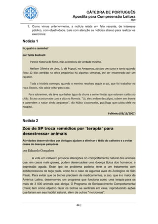 CÁTEDRA DE PORTUGUÊS
Apostila para Compreensão Leitora
2020
44 |
1. Como vimos anteriormente, a notícia relata um fato recente, de interesse
público, com objetividade. Leia com atenção as notícias abaixo para realizar os
exercícios:
Notícia 1
Ih, qual é o caminho?
por Talita Bedinelli
Parece história de filme, mas aconteceu de verdade mesmo.
Neilson Oliveira de Lima, 3, de Pupuaí, no Amazonas, passou um susto e tanto quando
ficou 12 dias perdido na selva amazônica há algumas semanas, até ser encontrado por um
caçador.
Toda a história começou quando o menino resolveu seguir o pai, que foi trabalhar na
roça. Depois, não sabia voltar para casa.
Para sobreviver, ele teve que beber água da chuva e comer frutas que estavam caídas no
chão. Estava acostumado com a vida na floresta. "Lá, eles andam descalços, sobem em árvore
e aprendem a nadar ainda pequenos", diz Núbia Vasconcelos, psicóloga que cuidou dele no
hospital.
Folhinha (03/19/2007)
Notícia 2
Zoo de SP troca remédios por 'terapia' para
desestressar animais
Atividades desenvolvidas por biólogos ajudam a eliminar o tédio do cativeiro e a evitar
casos de doenças psíquicas
por Eduardo Gonçalves
A vida em cativeiro provoca alterações no comportamento natural dos animais
que, em casos mais graves, podem desencadear uma doença típica dos humanos: a
depressão aguda. Esse tipo de problema poderia levar a um tratamento com
antidepressivos de tarja preta, como foi o caso de algumas aves do Zoológico de São
Paulo. Para evitar que os bichos precisem de medicamentos, o zoo, que é o maior da
América Latina, desenvolveu um programa que funciona como uma terapia para os
mais de 3 000 animais que abriga. O Programa de Enriquecimento Comportamental
(Peca) tem como objetivo fazer os bichos se sentirem em casa, reproduzindo ações
que fariam em seu habitat natural, além de outras "mordomias".
 