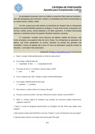 CÁTEDRA DE PORTUGUÊS
Apostila para Compreensão Leitora
2020
45 |
As atividades funcionam como um hobby ou exercício físico para os humanos –
elas são planejadas para minimizar o stress e a ansiedade dos bichos encarcerados e,
ao mesmo tempo, driblar o tédio.
Um dos grupos que mais sentem os benefícios da "terapia" são os chimpanzés
devido à sua personalidade explosiva e enérgica. O local onde moram é equipado com
troncos, cordas, pneus, camas elásticas e um falso cupinzeiro. A mobília improvisada
reproduz o ambiente natural da espécie: florestas tropicais e savanas.
O “cupinzeiro” consiste numa estrutura de plástico repleta de buracos, cujo
fundo armazena uma papinha feita de mel e frutas. Os chimpanzés se apoderam de
galhos, que ficam espalhados no recinto, afundam as pontas dos gravetos nas
cavidades, e levam as geleias até a boca. É como se estivessem caçando insetos na
natureza – com sabor mais adocicado.
(adaptado de http://veja.abril.com.br 16/09/2013)
a. Qual é o tempo verbal predominante no título de cada notícia?
b. Esse tempo verbal dá ideia de:
( ) atualidade do fato ( ) antiguidade do fato
c. No corpo do texto 1, se mantém o mesmo tempo verbal?
( ) sim ( )não
d. Caso a resposta seja "não", indique o tempo verbal predominante.
e. Esse tempo verbal dá ideia de uma ação
( ) acabada ( ) contínua
f. Nas notícias, o relato é feito em 3ª pessoa. Por quê?
g. Por que a autora da notícia 1 diz que a história do menino ―parece coisa de filme‖?
h. Qual é a doença (típica de humanos) que animais em cativeiros podem desenvolver,
segundo a notícia 2?
i. Qual é o nome do programa desenvolvido no Zoológico de São Paulo para ajudar esses
animais?
j. Que animais sentem mais benefícios com essa ―terapia‖ e como ela funciona com esse grupo?
k. Qual das duas notícias você achou mais interessante? Por quê?
 