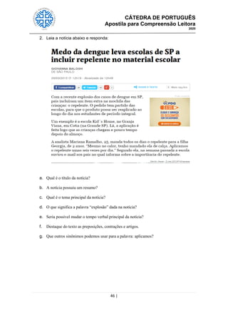 CÁTEDRA DE PORTUGUÊS
Apostila para Compreensão Leitora
2020
46 |
2. Leia a notícia abaixo e responda:
a. Qual é o título da notícia?
b. A notícia possuiu um resumo?
c. Qual é o tema principal da notícia?
d. O que significa a palavra ―explosão‖ dada na notícia?
e. Seria possível mudar o tempo verbal principal da notícia?
f. Destaque do texto as preposições, contrações e artigos.
g. Que outros sinônimos podemos usar para a palavra: aplicamos?
 