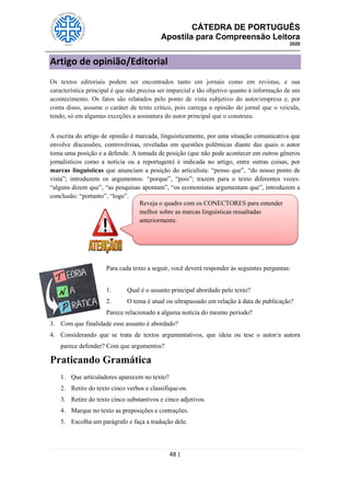 CÁTEDRA DE PORTUGUÊS
Apostila para Compreensão Leitora
2020
48 |
Artigo de opinião/Editorial
Os textos editoriais podem ser encontrados tanto em jornais como em revistas, e sua
característica principal é que não precisa ser imparcial e tão objetivo quanto à informação de um
acontecimento. Os fatos são relatados pelo ponto de vista subjetivo do autor/empresa e, por
conta disso, assume o caráter de texto crítico, pois carrega a opinião do jornal que o veicula,
tendo, só em algumas exceções a assinatura do autor principal que o construiu.
A escrita do artigo de opinião é marcada, linguisticamente, por uma situação comunicativa que
envolve discussões, controvérsias, reveladas em questões polêmicas diante das quais o autor
toma uma posição e a defende. A tomada de posição (que não pode acontecer em outros gêneros
jornalísticos como a notícia ou a reportagem) é indicada no artigo, entre outras coisas, por
marcas linguísticas que anunciam a posição do articulista: ―penso que‖, ―do nosso ponto de
vista‖; introduzem os argumentos: ―porque‖, ―pois‖; trazem para o texto diferentes vozes:
―alguns dizem que‖, ―as pesquisas apontam‖, ―os economistas argumentam que‖, introduzem a
conclusão: ―portanto‖, ―logo‖.
Para cada texto a seguir, você deverá responder às seguintes perguntas:
1. Qual é o assunto principal abordado pelo texto?
2. O tema é atual ou ultrapassado em relação à data de publicação?
Parece relacionado a alguma notícia do mesmo período?
3. Com que finalidade esse assunto é abordado?
4. Considerando que se trata de textos argumentativos, que ideia ou tese o autor/a autora
parece defender? Com que argumentos?
Praticando Gramática
1. Que articuladores aparecem no texto?
2. Retire do texto cinco verbos e classifique-os.
3. Retire do texto cinco substantivos e cinco adjetivos.
4. Marque no texto as preposições e contrações.
5. Escolha um parágrafo e faça a tradução dele.
Reveja o quadro com os CONECTORES para entender
melhor sobre as marcas linguísticas ressaltadas
anteriormente.
 