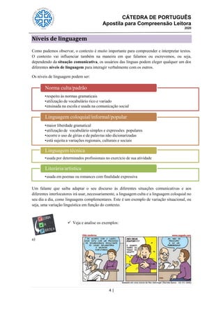 CÁTEDRA DE PORTUGUÊS
Apostila para Compreensão Leitora
2020
4 |
Níveis de linguagem
Como pudemos observar, o contexto é muito importante para compreender e interpretar textos.
O contexto vai influenciar também na maneira em que falamos ou escrevemos, ou seja,
dependendo da situação comunicativa, os usuários das línguas podem eleger qualquer um dos
diferentes níveis de linguagem para interagir verbalmente com os outros.
Os níveis de linguagem podem ser:
Um falante que saiba adaptar o seu discurso às diferentes situações comunicativas e aos
diferentes interlocutores irá usar, necessariamente, a linguagem culta e a linguagem coloquial no
seu dia a dia, como linguagens complementares. Este é um exemplo de variação situacional, ou
seja, uma variação linguística em função do contexto.
 Veja e analise os exemplos:
a)
•respeito às normas gramaticais
•utilização de vocabulário rico e variado
•ensinada na escola e usada na comunicação social
Norma culta/padrão
•maior liberdade gramatical
•utilização de vocabulário simples e expressões populares
•ocorre o uso de gírias e de palavras não dicionarizadas
•está sujeita a variações regionais, culturais e sociais
Linguagem coloquial/informal/popular
•usada por determinados profissionais no exercício de sua atividade
Linguagem técnica
•usada em poemas ou romances com finalidade expressiva
Literária/artística
 