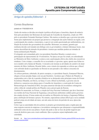 CÁTEDRA DE PORTUGUÊS
Apostila para Compreensão Leitora
2020
49 |
Artigo de opinião/Editorial - 1
Correio Braziliense
postado em 17/02/2020 04:34
Ainda são muitas as dúvidas em relação à política oficial para a Amazônia, depois do anúncio
feito pelo presidente Jair Bolsonaro da reativação do Conselho da Amazônia, criado em 1995
pelo ex-presidente Fernando Henrique Cardoso. São muitos os desafios que o governo tem pela
frente para implementar um projeto que promova a integração das ações federais na região, com
a participação dos estados e municípios, o que já vem sendo questionado por ambientalistas, em
função da exclusão dos governadores do conselho. Bolsonaro, no entanto, garantiu que
nenhuma decisão será tomada sem diálogo com os governadores e demais lideranças locais, mas
muitos desconfiam da intenção do presidente e temem que medidas podem ser tomadas de
forma unilateral pelo Planalto.
O colegiado será comandado pelo vice-presidente Hamilton Mourão e contará com a
participação de representantes de 14 ministérios. Na época em que foi criado, era subordinado
ao Ministério do Meio Ambiente e contava com a participação efetiva dos chefes dos executivos
estaduais. Com o tempo, o conselho foi se esvaziando e o governo, agora, aposta suas fichas no
novo modelo sob a batuta de Mourão. A iniciativa de retomar as atividades do comitê é do atual
ministro do Meio Ambiente, Ricardo Salles, com o intuito de responder as críticas que o Brasil
vem sofrendo desde as queimadas na floresta no ano passado e dos índices crescentes de
desmatamento.
As críticas partiram, sobretudo, de países europeus, e o presidente francês, Emmanuel Macron,
chegou a trocas pesadas farpas com seu par brasileiro. Acontece que o Palácio do Planalto se
surpreendeu com o fato de a questão climática ter se destacado entre principais temas do Fórum
Econômico Mundial, em Davos, na Suíça. E com o Brasil na berlinda, o governo saiu da
defensiva e anunciou seus planos para o Conselho da Amazônia e a reativação do Centro de
Biotecnologia da Amazônia (CBA). Isso para amenizar dúvidas de investidores estrangeiros
sobre a falta de vontade política do Planalto com a preservação da floresta.
Também foi anunciado, no Fórum, a criação da Força Nacional Ambiental, que deve funcionar
nos moldes da Força Nacional de Segurança, com policiais ambientais cedidos pelos governos
dos estados da área. O tema ainda está em análise no Ministério da Justiça e Segurança Pública,
para a definição de formato e prazos. No entanto, especialistas acham difícil que a nova unidade
polícial esteja em atividade até maio, um mês antes do início do período de seca, época das
queimadas.
Certo é que as autoridades têm de acelerar os projetos governamentais para a região para dar
uma resposta concreta às empresas e investidores estrangeiros que abraçaram a responsabilidade
ambiental como um de seus pilares. O país não pode se dar ao luxo de perder negócios por
causa de desleixo para com o meio ambiente. Que os projetos sejam implantados com
celeridade.
Retirado de: https://www.correiobraziliense.com.br/app/noticia/opiniao/2020/02/17/internas_opiniao,828580/visao-do-correio-
atencao-a-amazonia.shtml
 