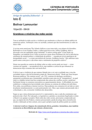 CÁTEDRA DE PORTUGUÊS
Apostila para Compreensão Leitora
2020
50 |
Artigo de opinião/Editorial - 2
Isto É
Bolívar Lamounier
10/jan/20 - 09h30
Grandezas e misérias das redes sociais
170
Tem-se atribuído às redes sociais a virulência que atualmente se observa no debate público de
numerosos países. Atribuição a meu ver acertada, contanto que não transformemos as redes no
único vilão.
A revista norte-americana The Atlantic dedicou a esse tema todo o seu número de dezembro.
Referindo-se só aos Estados Unidos, o editor-geral da revista, Jeffrey Goldberg, abriu a
discussão com um esplêndido artigo intitulado ―A nation coming apart‖ (Uma nação em
frangalhos, em tradução livre). Entre as possíveis causas desse fenômeno ele cita as deficiências
estruturais do sistema político, a tribalização da política — causada por níveis patológicos de
desigualdade social — e a tenaz persistência do racismo. Goldberg conclui: ―não sabermos mais
quem somos como povo e não temos mais o sentimento de propósito coletivo‖.
Situar essa questão no contexto do debate sobre as redes sociais pode nos trazer — como
veremos em seguida — um paradoxal alívio, mas também a certeza de que robustecer as
democracias hoje existentes não será tarefa fácil.
O alívio é que a virulência de que estamos falando tem a ver com a realidade nua e crua das
sociedades atuais e não da bicentenária utopia da ―democracia direta‖. Desde que Jean-Jacques
Rousseau publicou ―Do contrato social‖, em 1762, centenas de ideólogos socialistas e
anarquistas acreditaram que a humanidade caminhava para uma era de ―transparência‖, na qual
todos os cidadãos teriam uma boa compreensão das causas dos conflitos sociais e poderiam
facilmente formar os consensos necessários ao equacionamento destes. A dificuldade era como
estabelecer a indispensável proximidade entre dezenas ou centenas de milhares de indivíduos.
Pois então, esse problema a internet resolveu. Hoje podemos nos comunicar de um lado ao outro
do planeta instantaneamente e a custo praticamente zero. Mas o que estamos presenciando não é
a dissolução e, sim, a crescente virulência dos desacordos.
Segue-se que a única democracia possível é a representativa, mas a cada dia constatamos que
praticá-la não é fácil. Por toda parte, os legislativos e partidos se encontram fragilizados (e disto
o Brasil é um egrégio exemplo). Muito além das redes sociais, precisamos compreender por
que, na cúpula dos três Poderes, estamos presenciando a perda da antiga ideia aristotélica de
missão e dedicação ao bem comum, sem a qual a própria noção de política perde seu sentido.
A internet resolveu o impasse da comunicação direta, gratuita e instantânea, mas também
escancarou as discordâncias que minam a democracia.
Retirado de: https://istoe.com.br/grandezas-e-miserias-das-redes-sociais/
 
