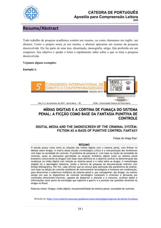CÁTEDRA DE PORTUGUÊS
Apostila para Compreensão Leitora
2020
54 |
Resumo/Abstract
Todo trabalho de pesquisa acadêmica contém um resumo, ou como chamamos em inglês: um
abstract. Como o próprio nome já nos mostra, o abstract apresenta um resumo da pesquisa
desenvolvida. Ele faz parte de uma tese, dissertação, monografia, artigo, fala proferida em um
congresso. Seu objetivo é ajudar o leitor a rapidamente saber sobre o que se trata a pesquisa
desenvolvida.
Vejamos alguns exemplos:
Exemplo 1:
Retirado de: https://www.ufsm.br/cursos/pos-graduacao/santa-maria/ppgd/congresso-de-direito-5a-edicao/
 
