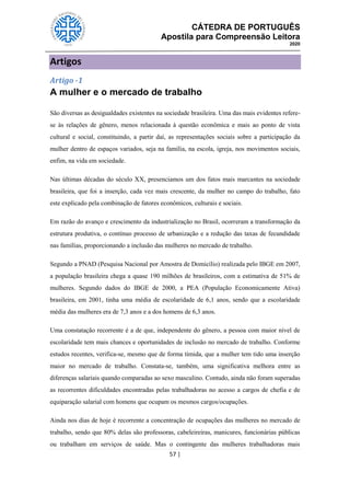 CÁTEDRA DE PORTUGUÊS
Apostila para Compreensão Leitora
2020
57 |
Artigos
Artigo -1
A mulher e o mercado de trabalho
São diversas as desigualdades existentes na sociedade brasileira. Uma das mais evidentes refere-
se às relações de gênero, menos relacionada à questão econômica e mais ao ponto de vista
cultural e social, constituindo, a partir daí, as representações sociais sobre a participação da
mulher dentro de espaços variados, seja na família, na escola, igreja, nos movimentos sociais,
enfim, na vida em sociedade.
Nas últimas décadas do século XX, presenciamos um dos fatos mais marcantes na sociedade
brasileira, que foi a inserção, cada vez mais crescente, da mulher no campo do trabalho, fato
este explicado pela combinação de fatores econômicos, culturais e sociais.
Em razão do avanço e crescimento da industrialização no Brasil, ocorreram a transformação da
estrutura produtiva, o contínuo processo de urbanização e a redução das taxas de fecundidade
nas famílias, proporcionando a inclusão das mulheres no mercado de trabalho.
Segundo a PNAD (Pesquisa Nacional por Amostra de Domicílio) realizada pelo IBGE em 2007,
a população brasileira chega a quase 190 milhões de brasileiros, com a estimativa de 51% de
mulheres. Segundo dados do IBGE de 2000, a PEA (População Economicamente Ativa)
brasileira, em 2001, tinha uma média de escolaridade de 6,1 anos, sendo que a escolaridade
média das mulheres era de 7,3 anos e a dos homens de 6,3 anos.
Uma constatação recorrente é a de que, independente do gênero, a pessoa com maior nível de
escolaridade tem mais chances e oportunidades de inclusão no mercado de trabalho. Conforme
estudos recentes, verifica-se, mesmo que de forma tímida, que a mulher tem tido uma inserção
maior no mercado de trabalho. Constata-se, também, uma significativa melhora entre as
diferenças salariais quando comparadas ao sexo masculino. Contudo, ainda não foram superadas
as recorrentes dificuldades encontradas pelas trabalhadoras no acesso a cargos de chefia e de
equiparação salarial com homens que ocupam os mesmos cargos/ocupações.
Ainda nos dias de hoje é recorrente a concentração de ocupações das mulheres no mercado de
trabalho, sendo que 80% delas são professoras, cabeleireiras, manicures, funcionárias públicas
ou trabalham em serviços de saúde. Mas o contingente das mulheres trabalhadoras mais
 
