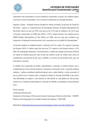 CÁTEDRA DE PORTUGUÊS
Apostila para Compreensão Leitora
2020
58 |
importantes está concentrado no serviço doméstico remunerado; no geral, são mulheres negras,
com baixo nível de escolaridade e com os menores rendimentos na sociedade brasileira.
Segundo o Seade – Fundação Sistema Estadual de Análise de Dados, do governo do Estado de
São Paulo – quanto ao ―comportamento do desemprego feminino na Região Metropolitana de
São Paulo, observa-se que, em 1985, essa taxa era de 15,5% para as mulheres e de 10,1% para
os homens, aumentando, em 2000, para 20,9% e 15,0%, respectivamente. Isso significa que na
RMSP [Região Metropolitana de São Paulo], em 2000, uma em cada cinco mulheres que
integravam a População Economicamente Ativa, encontrava-se na condição de desempregada.‖
O total das mulheres no trabalho precário e informal é de 61%, sendo 13% superior à presença
dos homens (54%). A mulher negra tem uma taxa 71% superior à dos homens brancos e 23%
delas são empregadas domésticas. Necessariamente, a análise da situação da presença feminina
no mundo do trabalho passa por uma revisão das funções sociais da mulher, pela crítica ao
entendimento convencional do que seja o trabalho e as formas de mensuração deste, que são
efetivadas no mercado.
O trabalho não remunerado da mulher, especialmente o realizado no âmbito familiar, não é
contabilizado por nosso sistema estatístico e não possui valorização social - nem pelas próprias
mulheres - embora contribuam significativamente com a renda familiar e venha crescendo. O
que se conclui com os estudos sobre a situação da mulher no mercado de trabalho é que ocorre
uma dificuldade em separar a vida familiar da vida laboral ou vida pública da vida privada,
mesmo em se tratando da participação no mercado de trabalho, na população economicamente
ativa.
Orson Camargo
Colaborador Brasil Escola
Graduado em Sociologia e Política pela Escola de Sociologia e Política de São Paulo – FESPSP
Mestre em Sociologia pela Universidade Estadual de Campinas - UNICAMP
Retirado de: https://brasilescola.uol.com.br/sociologia/a-mulher-mercado-trabalho.htm
 