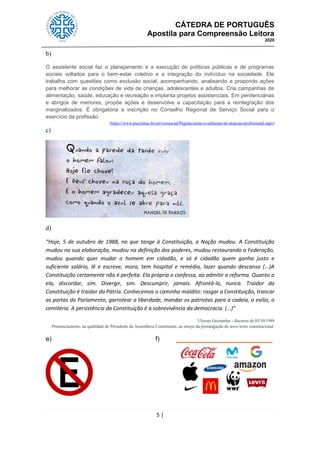 CÁTEDRA DE PORTUGUÊS
Apostila para Compreensão Leitora
2020
5 |
b)
O assistente social faz o planejamento e a execução de políticas públicas e de programas
sociais voltados para o bem-estar coletivo e a integração do indivíduo na sociedade. Ele
trabalha com questões como exclusão social, acompanhando, analisando e propondo ações
para melhorar as condições de vida de crianças, adolescentes e adultos. Cria campanhas de
alimentação, saúde, educação e recreação e implanta projetos assistenciais. Em penitenciárias
e abrigos de menores, propõe ações e desenvolve a capacitação para a reintegração dos
marginalizados. É obrigatória a inscrição no Conselho Regional de Serviço Social para o
exercício da profissão.
(https://www.pucminas.br/servicosocial/Paginas/areas-e-subareas-de-atuacao-profissional.aspx)
c)
d)
“Hoje, 5 de outubro de 1988, no que tange à Constituição, a Nação mudou. A Constituição
mudou na sua elaboração, mudou na definição dos poderes, mudou restaurando a Federação,
mudou quando quer mudar o homem em cidadão, e só é cidadão quem ganha justo e
suficiente salário, lê e escreve, mora, tem hospital e remédio, lazer quando descansa (...)A
Constituição certamente não é perfeita. Ela própria o confessa, ao admitir a reforma. Quanto a
ela, discordar, sim. Divergir, sim. Descumprir, jamais. Afrontá-la, nunca. Traidor da
Constituição é traidor da Pátria. Conhecemos o caminho maldito: rasgar a Constituição, trancar
as portas do Parlamento, garrotear a liberdade, mandar os patriotas para a cadeia, o exílio, o
cemitério. A persistência da Constituição é a sobrevivência da democracia. (...)”
Ulysses Guimarães - discurso de 05/10/1988
Pronunciamento, na qualidade de Presidente da Assembleia Constituinte, ao ensejo da promulgação do novo texto constitucional.
e) f)
 