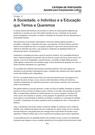 CÁTEDRA DE PORTUGUÊS
Apostila para Compreensão Leitora
2020
59 |
Artigo -2
A Sociedade, o Indivíduo e a Educação
que Temos e Queremos
O sistema educacional brasileiro está inserido no contexto do sistema global capitalista que
atualmente se encontra em crise. Para melhor entender tal crise, a formação de um projeto
político-pedagógico é necessária, ou melhor, a formação de um projeto de uma educação para a
emancipação humana.
Para pensarmos em um projeto emancipatório, temos que analisar algumas questões: a
sociedade, o indivíduo e a educação que temos e que queremos. De início faremos um breve
histórico da sociedade que temos, em seguida a perspectiva que temos; posteriormente uma
reflexão do indivíduo que temos e que queremos e finalmente um apanhado histórico da
educação que temos e sua perspectiva.
Analisamos a sociedade que temos a partir de um breve histórico. Na Comunidade Primitiva,
onde o modo de produção era comunal, tudo era feito em comum, não havia classes sociais. Em
seguida, os povos da Antiguidade e, posteriormente, a sociedade na Idade Média possuíam
ainda algumas características da sociedade antiga. O meio dominante de produção era a terra e a
forma econômica dominante era a agricultura.
As sociedades pré-modernas não possuíam consciência histórica. Elas eram capazes de
reproduzir-se por períodos extremamente longos; o trabalho não constituía uma esfera separada,
existia inferioridade social e dependência.
Por fim, a sociedade moderna que contou com uma força destrutiva para seu progresso foi a
invenção das armas de fogo, ou seja, estavam sendo destruídas as formas pré-modernas,
elementos fundamentais do capitalismo passaram a existir porque contaram com a economia
militar e de armamento.
Para ganhar dinheiro as pessoas passaram a vender sua força de trabalho. Rompidas as relações
naturais com base em laços de sangue em que a nobreza e a servidão eram passadas de pai para
filho, na modernidade capitalista as relações passam a ser sociais. Inaugura a existência da
crítica social: uma imanente ao sistema, e outra categorial. O capitalismo sem limites tinha
como objetivo a transformação do dinheiro em dinheiro; o dinheiro é a encarnação do trabalho,
ou melhor, o fundamento do sistema capitalista reside na produção do valor, a valorização do
dinheiro.
Logo, o capitalismo com limites reduzia o tempo de trabalho ou continuava com o tempo de
trabalho como medida de produção; desviava a aplicação do capital; surgia um novo caminho,
mercado financeiro; uma grande parte não conseguia mais existir dentro das formas sociais
capitalistas. Podemos lembrar que a crise se manifesta nos próprios países núcleo-capitalistas.
A necessidade de fazer um apanhado histórico da sociedade em que vivemos veio demonstrar
claramente que chegamos a uma sociedade capitalista em crise, global-terminal-estrutural; tendo
 