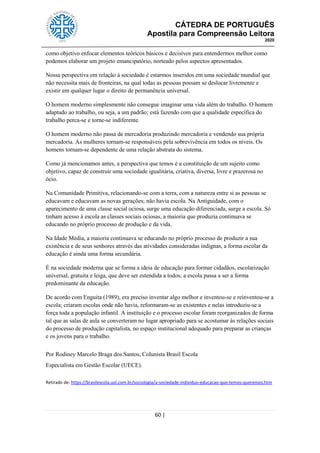 CÁTEDRA DE PORTUGUÊS
Apostila para Compreensão Leitora
2020
60 |
como objetivo enfocar elementos teóricos básicos e decisivos para entendermos melhor como
podemos elaborar um projeto emancipatório, norteado pelos aspectos apresentados.
Nossa perspectiva em relação à sociedade é estarmos inseridos em uma sociedade mundial que
não necessita mais de fronteiras, na qual todas as pessoas possam se deslocar livremente e
existir em qualquer lugar o direito de permanência universal.
O homem moderno simplesmente não consegue imaginar uma vida além do trabalho. O homem
adaptado ao trabalho, ou seja, a um padrão; está fazendo com que a qualidade específica do
trabalho perca-se e torne-se indiferente.
O homem moderno não passa de mercadoria produzindo mercadoria e vendendo sua própria
mercadoria. As mulheres tornam-se responsáveis pela sobrevivência em todos os níveis. Os
homens tornam-se dependente de uma relação abstrata do sistema.
Como já mencionamos antes, a perspectiva que temos é a constituição de um sujeito como
objetivo, capaz de construir uma sociedade igualitária, criativa, diversa, livre e prazerosa no
ócio.
Na Comunidade Primitiva, relacionando-se com a terra, com a natureza entre si as pessoas se
educavam e educavam as novas gerações; não havia escola. Na Antiguidade, com o
aparecimento de uma classe social ociosa, surge uma educação diferenciada, surge a escola. Só
tinham acesso à escola as classes sociais ociosas, a maioria que produzia continuava se
educando no próprio processo de produção e da vida.
Na Idade Média, a maioria continuava se educando no próprio processo de produzir a sua
existência e de seus senhores através das atividades consideradas indignas, a forma escolar da
educação é ainda uma forma secundária.
É na sociedade moderna que se forma a ideia de educação para formar cidadãos, escolarização
universal, gratuita e leiga, que deve ser estendida a todos; a escola passa a ser a forma
predominante da educação.
De acordo com Enguita (1989), era preciso inventar algo melhor e inventou-se e reinventou-se a
escola; criaram escolas onde não havia, reformaram-se as existentes e nelas introduziu-se a
força toda a população infantil. A instituição e o processo escolar foram reorganizados de forma
tal que as salas de aula se converteram no lugar apropriado para se acostumar às relações sociais
do processo de produção capitalista, no espaço institucional adequado para preparar as crianças
e os jovens para o trabalho.
Por Rodiney Marcelo Braga dos Santos, Colunista Brasil Escola
Especialista em Gestão Escolar (UECE).
Retirado de: https://brasilescola.uol.com.br/sociologia/a-sociedade-individuo-educacao-que-temos-queremos.htm
 