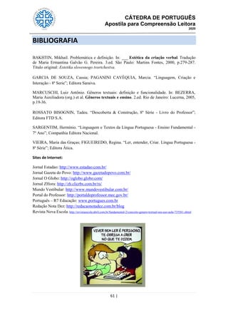 CÁTEDRA DE PORTUGUÊS
Apostila para Compreensão Leitora
2020
61 |
BIBLIOGRAFIA
BAKHTIN, Mikhail. Problemática e definição. In: ___ Estética da criação verbal. Tradução
de Maria Ermantina Galvão G. Pereira. 3.ed. São Paulo: Martins Fontes, 2000, p.279-287.
Título original: Estetika slovesnogo tvortchestva.
GARCIA DE SOUZA, Cassia; PAGANINI CAVÉQUIA, Marcia. ―Linguagem, Criação e
Interação - 8ª Serie‖; Editora Saraiva.
MARCUSCHI, Luiz Antônio. Gêneros textuais: definição e funcionalidade. In: BEZERRA,
Maria Auxiliadora (org.) et al. Gêneros textuais e ensino. 2.ed. Rio de Janeiro: Lucerna, 2005,
p.19-36.
ROSSATO BISOGNIN, Tadeu. ―Descoberta & Construção, 8º Série - Livro do Professor‖;
Editora FTD S.A.
SARGENTIM, Hermínio. ―Linguagem e Textos da Língua Portuguesa - Ensino Fundamental -
7º Ano‖; Companhia Editora Nacional.
VIEIRA, Maria das Graças; FIGUEIREDO, Regina. ―Ler, entender, Criar. Língua Portuguesa -
8ª Série‖; Editora Ática.
Sites de Internet:
Jornal Estadao: http://www.estadao.com.br/
Jornal Gazeta do Povo: http://www.gazetadopovo.com.br/
Jornal O Globo: http://oglobo.globo.com/
Jornal ZHora: http://zh.clicrbs.com.br/rs/
Mundo Vestibular: http://www.mundovestibular.com.br/
Portal do Professor: http://portaldoprofessor.mec.gov.br/
Português – R7 Educação: www.portugues.com.br
Redação Nota Dez: http://redacaonotadez.com.br/blog
Revista Nova Escola: http://revistaescola.abril.com.br/fundamental-2/conceito-genero-textual-seu-uso-aula-735561.shtml
 