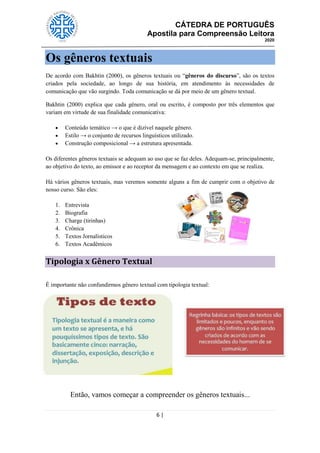 CÁTEDRA DE PORTUGUÊS
Apostila para Compreensão Leitora
2020
6 |
Os gêneros textuais
De acordo com Bakhtin (2000), os gêneros textuais ou ―gêneros do discurso‖, são os textos
criados pela sociedade, ao longo de sua história, em atendimento às necessidades de
comunicação que vão surgindo. Toda comunicação se dá por meio de um gênero textual.
Bakhtin (2000) explica que cada gênero, oral ou escrito, é composto por três elementos que
variam em virtude de sua finalidade comunicativa:
 Conteúdo temático → o que é dizível naquele gênero.
 Estilo → o conjunto de recursos linguísticos utilizado.
 Construção composicional → a estrutura apresentada.
Os diferentes gêneros textuais se adequam ao uso que se faz deles. Adequam-se, principalmente,
ao objetivo do texto, ao emissor e ao receptor da mensagem e ao contexto em que se realiza.
Há vários gêneros textuais, mas veremos somente alguns a fim de cumprir com o objetivo de
nosso curso. São eles:
1. Entrevista
2. Biografia
3. Charge (tirinhas)
4. Crônica
5. Textos Jornalísticos
6. Textos Acadêmicos
Tipologia x Gênero Textual
É importante não confundirmos gênero textual com tipologia textual:
Então, vamos começar a compreender os gêneros textuais...
 