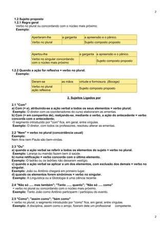 2
1.2 Sujeito proposto
1.2.1 Regra geral
Verbo no plural ou concordando com o núcleo mais próximo.
Exemplo:
Apertaram-lhe a garganta a apreensão e o pânico.
Verbo no plural Sujeito composto proposto
Apertou-lhe a garganta a apreensão e o pânico.
Verbo no singular concordando
com o núcleo mais próximo
Sujeito composto proposto
1.2.2 Quando a ação for reflexiva = verbo no plural.
Exemplo:
Deram-se as mãos virtude e formosura. (Bocage)
Verbo no plural
ação reflexiva
Sujeito composto proposto
2. Sujeitos Ligados por
2.1 "Com"
a) Com (= e), atribuindo-se a ação verbal a todos os seus elementos = verbo plural;
Exemplo: O diretor com os coordenadores do curso elaboraram as ementas.
b) Com (= em companhia de), realçando-se, mediante o verbo, a ação do antecedente = verbo
concorda com o antecedente;
O segmento introduzido por "com" fica, em geral, entre vírgulas.
Exemplo: O diretor, com todos os professores, resolveu alterar as ementas.
2.2 "Nem" = verbo no plural (concordância usual)
Exemplo:
Nem Ana nem Paula são bem-vindas.
2.3 "Ou"
a) quando a ação verbal se referir a todos os elementos do sujeto = verbo no plural.
Exemplo: Laranja ou mamão fazem bem à saúde.
b) numa retificação = verbo concorda com o último elemento.
Exemplo: O ladrão ou os ladrões não deixaram vestígio.
c) quando a ação verbal se aplicar a um dos elementos, com exclusão dos demais = verbo no
singular.
Exemplo: João ou Antônio chegará em primeiro lugar.
d) quando os elementos forem sinônimos = verbo no singular.
Exemplo: A Linguística ou a Glotologia é uma ciência recente.
2.4 "Não só ..... mas também"; "Tanto ...... quanto"; "Não só ..... como"
= verbo no plural ou concordando com o núcleo mais próximo.
Exemplo: Tanto João como Antônio participarm / participou do evento.
2.5 "Como"; "assim como"; "bem como"
= verbo no plural; o segmento introduzido por "como" fica, em geral, entre vírgulas.
Exemplo: A disciplina, assim como o arrojo, fizeram dele um profissional competente.
2
 
