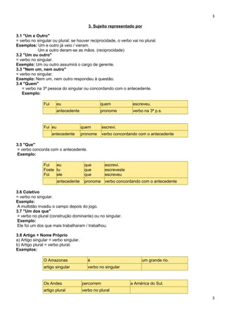 3
3. Sujeito representado por
3.1 "Um e Outro"
= verbo no singular ou plural; se houver reciprocidade, o verbo vai no plural.
Exemplos: Um e outro já veio / vieram.
Um e outro deram-se as mãos. (reciprocidade)
3.2 "Um ou outro"
= verbo no singular.
Exemplo: Um ou outro assumirá o cargo de gerente.
3.3 "Nem um, nem outro"
= verbo no singular.
Exemplo: Nem um, nem outro respondeu à questão.
3.4 "Quem"
= verbo na 3ª pessoa do singular ou concordando com o antecedente.
Exemplo:
Fui eu quem escreveu.
antecedente pronome verbo na 3ª p.s.
Fui eu quem escrevi.
antecedente pronome verbo concordando com o antecedente
3.5 "Que"
= verbo concorda com o antecedente.
Exemplo:
Fui
Foste
Foi
eu
tu
ele
que
que
que
escrevi.
escreveste
escreveu
antecedente pronome verbo concordando com o antecedente
3.6 Coletivo
= verbo no singular.
Exemplo:
A multidão invadiu o campo depois do jogo.
3.7 "Um dos que"
= verbo no plural (construção dominante) ou no singular.
Exemplo:
Ele foi um dos que mais trabalharam / trabalhou.
3.8 Artigo + Nome Próprio
a) Artigo singular = verbo singular.
b) Artigo plural = verbo plural.
Exemplos:
O Amazonas é um grande rio.
artigo singular verbo no singular
Os Andes percorrem a América do Sul.
artigo plural verbo no plural
3
 