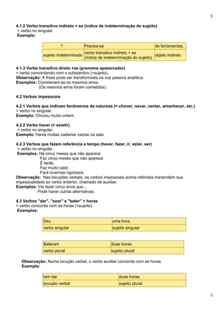5
4.1.2 Verbo transitivo indireto + se (índice de indeterminação do sujeito)
= verbo no singular.
Exemplo:
? Precisa-se de ferramentas.
sujeito indeterminado
verbo transitivo indireto + se
(índice de indeterminação do sujeito)
objeto indireto
4.1.3 Verbo transitivo direto +se (pronome apassivador)
= verbo concordando com o substantivo (=sujeito).
Observação: A frase pode ser transformada na voz passiva analítica.
Exemplos: Cometeram-se os mesmos erros.
(Os mesmos erros foram cometidos).
4.2 Verbos impessoais
4.2.1 Verbos que indicam fenômenos da natureza (= chover, nevar, ventar, amanhecer, etc.)
= verbo no singular.
Exemplo: Choveu muito ontem.
4.2.2 Verbo haver (= existir)
= verbo no singular.
Exemplo: Havia muitas cadeiras vazias na sala.
4.2.3 Verbos que fazem referência a tempo (haver, fazer, ir, estar, ser)
= verbo no singular.
Exemplos: Há cinco meses que não aparece
Faz cinco meses que não aparece
É tarde.
Faz muito calor.
Fará invernos rigorosos.
Observação: Nas locuções verbais, os verbos impessoais acima referidos transmitem sua
impessoalidade ao verbo anterior, chamado de auxiliar.
Exemplos: Vai fazer cinco anos que...
Pode haver outras alternativas.
4.3 Verbos "dar", "soar" e "bater" + horas
= verbo concorda com as horas (=sujeito).
Exemplos:
Deu uma hora.
verbo singular sujeito singular
Bateram duas horas.
verbo plural sujeito plural
Observação: Numa locução verbal, o verbo auxiliar concorda com as horas.
Exemplo:
Iam dar duas horas.
locução verbal sujeito plural
5
 
