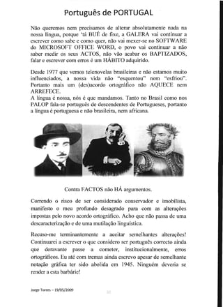 Portugues de PORTUGAL 

Nao queremos nem precisamos de alterar absolutamente nada na
nossa lingua, porque 'ta BUE de fixe, a GALERA vai continuar a
escrever como sabe e como quer, nao vai mexer-se no SOFTWARE
do MICROSOFT OFFICE WORD, 0 povo vai continuar a nao
saber medir os seus ACTOS, nao vao acabar os BAPTIZADOS,
falar e escrever com erros e urn HABITO adquirido.
Desde 1977 que vemos telenovelas brasileiras e nao estamos muito
influenciados, a nossa vida nao "esquentou" nem "esfriou".
Portanto mais urn (des)acordo ortografico nao AQUECE nem
ARREFECE.
A lingua e nossa, nos e que mandamos. Tanto no Brasil como nos
PALOP fala-se portugues de descendentes de Portugueses, portanto
a lingua e portuguesa e nao brasileira, nem africana.
Contra FACTOS nao HA argumentos.
Correndo 0 risco de ser considerado conservador e imobilista,
manifesto 0 meu profundo desagrado para com as alterayoes
impostas pelo novo acordo ortografico. Acho que nao passa de uma
descaracterizayao e de uma mutilayao linguistica.
Recuso-me tenninantemente a aceitar semelhantes alterayoes!
Continuarei a escrever 0 que considero ser portugues correcto ainda
que doravante passe a cometer, institucionalmente, erros
ortograficos. Eu ate com tremas ainda escrevo apesar de semelhante
notayao grafica ter sido abolida em 1945. Ninguem deveria se
render a esta barbarie!
Jorge Torres -19/05/2009
 