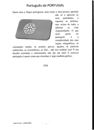 Portugues de PORTUGAL 

Quem ama a lingua portuguesa, ama como a uma pessoa: aprende
nao s6 a apreciar as
suas qualidades, a
suportar os defeitos,
mas acima de tudo, a
admirar as suas
singularidades. 0 que
malS gosto no
portugues e a
complexidade das suas
regras ortognificas, as
consoantes mudas, os acentos graves, agudos, as palavras
esdrilxulas, os circunflexos, os tiles... nao nos roubem isso! E urn
desafio constante e emocionante nao dar urn erro! E escrever
portugues e quase como que desenhar, e algo tambem gnifico.
FIM
Jorge Torres - 19/05/2009 11
 
