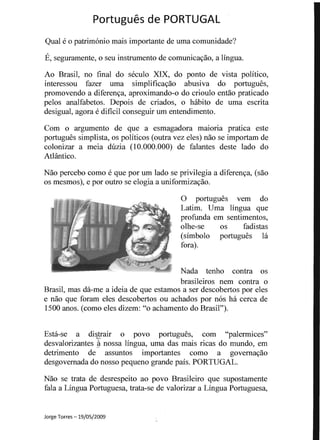 Portugues de PORTUGAL 

Qual e 0 patrirnonio mais importante de uma comunidade?
E, seguramente, 0 seu instrumento de comunicavao, a lingua.
Ao Brasil, no final do seculo XIX, do ponto de vista politico,
interessou fazer uma simplificavao abusiva do portugues,
promovendo a diferenva, aproximando-o do crioulo entao praticado
pelos analfabetos. Depois de criados, 0 habito de uma escrita
desigual, agora e dificil conseguir urn entendimento.
Com 0 argumento de que a esmagadora maioria pratica este
portugues simplista, os politicos (outra vez e1es) nao se importam de
colonizar a meia duzia (10.000.000) de falantes deste lado do
AtHintico.
Nao percebo como e que por urn lado se privilegia a diferenva, (sao
os mesmos), e por outro se elogia a uniformizavao.
o portugues vern do
Latim. Urna lingua que
profunda em sentimentos,
olhe-se os fadistas
(simbolo portugues la
fora).
Nada tenho contra os
brasileiros nem contra 0
Brasil, mas da-me a ideia de que estamos a ser descobertos por eles
e nao que foram eles descobertos ou achados por nos ha cerca de
1500 anos. (como e1es dizem: "0 achamento do Brasil").
Esta-se a di~!air 0 povo portugues, com "palermices"
desvalorizantes ~ nossa lingua, uma das mais ricas do n1undo, en1
detrimento de assuntos importantes como a govemavao
desgovemada do nosso pequeno grande pais. PORTUGAL.
Nao se trata, de desrespeito ao povo Brasileiro que supostamente
fala a Lingua Portuguesa, trata-se de valorizar a Lingua Portuguesa,
Jorge Torres -19/05/2009
 