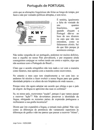 Portugues de PORTUGAL 

E em corruPQao, claro, 0 " P»
de «paden>manlem-se?I"
KWY
ac;ao
ato
batismo
otimo
creem
leem
deem
veem
creio que as alteravoes linguisticas sao feitas ao longo do tempo, por
fases e nao por vontades politicas abruptas, e sem nexo.
E notoria, igualmente
a falta de vontade de
uns quantos
brasileiros, que
quando chegam a
Portugal dao-se ao
luxo de nos dizerem
na cara que nao nos
entendem, como se
fahissemos chines. Sei
do que falo porque ja
aconteceu comigo.
Nao tenho vergonha de ser portugues, podemos ter muitos defeitos,
mas 0 orgulho no nosso Pais prevaleceni, e por enquanto ainda
conseguimos conjugar os verbos tendo em conta 0 sujeito, algo que
nao acontece com 0 Portugues do BrasiL ..
Claro que 0 acordo ortogratico nao tern nada a ver com a maneira
como falamos, mas apenas com a maneira como escrevemos.
No entanto 0 meu caso tern simplesmente a ver com isto: se
andamos ha seculos a fazer evoluir a nossa lingua para que ganhe
identidade propria e se afaste da raiz hispanica de onde nasceu...
Porque raios vao agora adoptar urn acordo que obriga a que 0 pais
de origem da lingua se aproxime das suas ex-colonias?
Se, no nosso pais, escrevemos "acvao", porque e que vamos passar
a escrever "avao"? Nao deveriamos preservar a identidade da
lingua, obrigando os restantes paises de expressao portuguesa a
n1elhoraren1 a sua gratia incorrecta?
Dizem que isto expandira a lingua, a tomara mais global. Nao vejo
como: as diferenvas de pronuncia sao vastamente superiores as
diferenvas de gratia e nao me parece que passar a escrever "otimo",
Jorge Torres -19/05/2009 -:
 