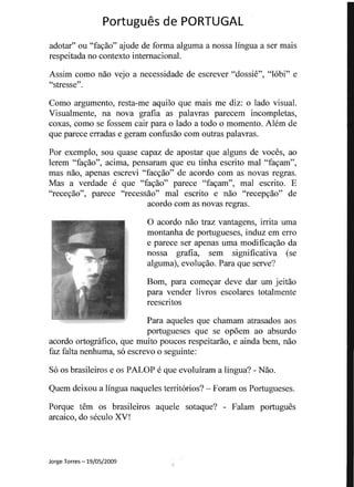Portugues de PORTUGAL 

adotar" ou "fa<;ao" ajude de forma alguma a nossa lingua a ser mais
respeitada no contexto intemacional.
Assim como nao vejo a necessidade de escrever "dossie", "lobi" e
"stresse".
Como argumento, resta-me aquilo que mais me diz: 0 lado visual.
Visualmente, na nova grafia as palavras parecenl incompletas,
coxas, como se fossem cair para 0 lado a todo 0 momento. Alem de
que parece erradas e geram confusao com outras palavras.
Por exemplo, sou quase capaz de apostar que alguns de voces, ao
lerem "fa<;ao", acima, pensaram que eu tinha escrito mal "fa<;am",
mas nao, apenas escrevi "fac<;ao" de acordo com as novas regras.
Mas a verdade e que "fa<;ao" parece "fa<;am", mal escrito. E
"rece<;ao", parece "recessao" mal escrito e nao "recep<;ao" de
acordo com as novas regras.
o acordo nao traz vantagens, irrita uma
montanha de portugueses, induz em erro
e parece ser apenas uma modifica<;ao da
nossa grafia, sem significativa (se
alguma), evolu<;ao. Para que serve?
Born, para come<;ar deve dar urn jeitao
para vender livros escolares totalmente
reescritos
Para aqueles que chamam atrasados aos
portugueses que se opoem ao absurdo
acordo ortognlfico, que muito poucos respeitarao, e ainda bern, nao
faz falta nenhuma, so escrevo 0 seguinte:
S6 os brasileiros e os PALOP e que evoluiram a lingua? - Nao.
Quem deixou a lingua naqueles territorios? - Foram os Portugueses.
Porque tern os brasileiros aquele sotaque? - Falam portugues
arcaico, do seculo XV!
Jorge Torres -19/05/2009
-1
 