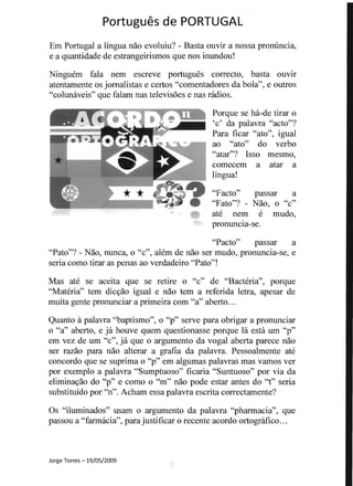 Portugues de PORTUGAL 

Em Portugal a lingua nao evoluiu? - Basta ouvir a nossa pronlincia,
e a quantidade de estrangeirismos que nos inundou!
Ninguem fala nem escreve portugues correcto, basta ouvir
atentamente os jomalistas e certos "comentadores da bola", e outros
"colunaveis" que falam nas televis6es e nas radios.
Porque se ha-de tirar 0
'c' da palavra "acto"?
Para ficar "ato", igual
ao "ato" do verbo
"atar"? Isso mesmo,
comecem a atar a
lingua!
"Facto" passar a
"Fato"? - Nao, 0 "c"
ate nem e mudo,
pronuncla-se.
"Pacto" passar a
"Pato"? - Nao, nunca, 0 "c", alem de nao ser mudo, pronuncia-se, e
seria como tirar as penas ao verdadeiro "Pato"!
Mas ate se aceita que se retire 0 "c" de "Bacteria", porque
"Materia" tern dicyao igual e nao tern a referida letra, apesar de
muita gente pronunciar a primeira com "a" aberto...
Quanto apalavra "baptismo", 0 "p" serve para obrigar a pronunciar
o "a" aberto, e ja houve quem questionasse porque la esta urn "p"
em vez de urn "c", ja que 0 argumento da vogal aberta parece nao
ser razao para nao alterar a grafia da palavra. Pessoalmente ate
concordo que se suprima 0 "p" em algumas palavras mas vamos ver
por exemplo a palavra "Sumptuoso" ficaria "Suntuoso" por via da
eliminayao do "p" e con10 0 "n1" nao pode estar antes do ''1'' seria
substituido por "n". Acham essa palavra escrita correctamente?
Os "iluminados" usam 0 argumento da palavra "pharmacia", que
passou a "farmacia", para justificar 0 recente acordo ortografico...
Jorge Torres -19/05/2009
5
 