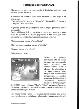 Portugues de PORTUGAL 

Mas esquecem que essa gratia partiu de iniciativa nacional, e nao 

extema, no ana de 1945! 

E tratou-se de substituir duas letras por uma so, para fugir a urn 

anglicismo! 

"Coscuvilheiro/a" passou a "Cusco/a". "Coscuvilhice" passou a 

"Cusquice". Isto e evolu~ao. 

A grande guerra dos portugueses com a lingua prende-se com a 

acentuayao! 

Desde miudo que ja Ii certas palavras com e sem acentos, e 0 que 

mais me diverte e faz soltar gargalhadas e urn povo que odeia 

acentos ter inventado alguns para as seguintes palavras: 

Alcoolemia, que passou a "alcoolemia"; 

Clitoris trocou 0 acento e passou a "clitoris";
Glicemia passou a "glicemia",
Bebe passou a "bebe";
Quanto as palavras
acentuadas ate se aceita
deixarem de 0 ser, mas nao
todas, sobretudo nos
tempos verbais. Com 0
advento da informatica e
os computadores mais
antigos nao reconhecerem
correctamente os acentos,
as pessoas habituaran1-se a
"esquece-Ios", sobretudo
no serviyo do "messenger",
do "MSN", enos velhinhos "Mirc" e "Chat", que descontiguravam
os acentos, e 0 mesmo se veriticava nos primeiros telemoveis no
serviyo de mensagens escritas.
Para poupar tempo e espayo, os mais jovens inventaram uma escrita
estenografica, que a maioria dos adultos nao entende, mas ninguem
Masvoce dissefato
Oll facio? Responda
por laloOf•••
Jorge Torres -19/05/2009
 