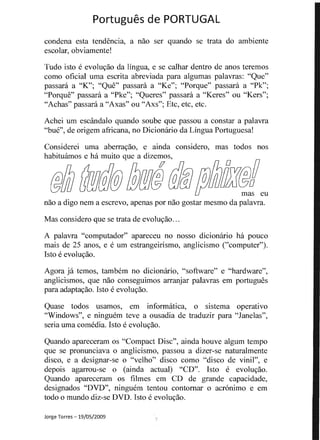 Portugues d PORTUGAL 

a ser quando se trata do ambientecondena esta
escolar, obviamente! 

Tudo isto e evoluvao da lingua, e se calhar dentro de anos teremos 

como oficial uma abreviada para 

passani a "K"; "Que" passara a "Ke"; "Porque" passara a "Pk";
"Porque" passara a "Pke"; "Queres" passara a "Keres" ou "Kers";
"Achas" passara a "Axas" ou "Axs"; Etc, etc, etc.
Achei urn escandalo quando soube passou a constar a palavra
"bue", de origem africana, no Dicionario da Lingua Portuguesa!
Considerei uma aberravao, e ainda considero, mas todos nos
habituamos e ha muito que a .....J.L,""'AA
@fJJ ~@r!J@@@@r!J@ffJfJJuJJ~!eu
naoa nem a escrevo, apenas por nao gostar mesmo da palavra.
Mas considero que se trata de evoluvao...
A palavra "computador" apareceu no nosso dicionario ha pouco
mais de 25 anos, e e urn estrangeirismo, anglicismo ("computer").
Isto e evoluvao.
Agora ja temos, tambem no dicionario, "software" e "hardware",
anglicismos, que nao conseguimos arranjar palavras em portugues
para adaptavao. 1sto e evoluvao.
Quase todos usamos, em informatica, 0 sistema operativo
"Windows", e ninguem teve a ousadia de traduzir para "Janelas",
seria uma comedia. Isto e evoluvao.
Quando apareceram os "Compact Disc", ainda houve algum tempo
que se pronunciava 0 anglicismo, passou a dizer-se naturalmente
disco, e a designar-se 0 "velho" disco como "disco de vinil", e
....."'J.-....n·..,. 0 (ainda actual) "CD", Isto e evoluvao.
Quando apareceram os fUmes em CD de capacidade,
designados "DVD", ninguem tentou contomar 0 acr6nimo e em
todo 0 mundo diz-se DVD. e evoluvao.
Jorge Torres -19/05/2009
 