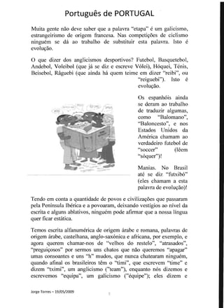 Portugues de PORTUGAL 

Muita gente nao deve saber que a palavra "etapa" e urn galicismo,
estrangeirismo de origem francesa. Nas competiyoes de ciclismo
ninguem se da ao trabalho de substituir esta palavra. Isto e
evoluyao.
o que dizer dos anglicismos desportivos? Futebol, Basquetebol,
Andebol, Voleibol (que ja se diz e escreve V6Iei), H6quei, Tenis,
Beisebol, Raguebi (que ainda ha quem teime em dizer "reibi", ou
"reiguebi"). Isto e
evoluyao.
Os espanh6is ainda
se deram ao trabalho<; _~r,',,_,'' I'tIJJr - (lTIMO ,' (~~~oo~
de traduzir algumas,
como "Balomano",
"Baloncesto", enos
Estados Unidos da
America chamam ao
verdadeiro futebol de
"soccer" (H~em
"s6quer")!
Manias. No Brasil
ate se diz "futxib6"
(eles chamam a esta
palavra de evoluyao)!
Tendo em conta a quantidade de povos e civilizayoes que passaram
pela Peninsula Iberica e a povoaram, deixando vestigios ao nivel da
escrita e alguns ablativos, ninguenl pode afirmar que a nossa lingua
quer ficar estatica.
Temos escrita alfanumerica de origem arabe e romana, palavras de
origem arabe, castelhana, anglo-sax6nica e africana, por exemplo, e
agora querem chamar-nos de "velhos do restelo", "atrasados",
"preguiyosos" por sermos uns chatos que nao queremos "apagar"
umas consoantes e uns "h" mudos, que nunca chatearam ninguem,
quando afinal os brasileiros tern 0 "timi", que escrevem "time" e
dizem "tximi", urn anglicismo ("team"), enquanto n6s dizemos e
escrevemos "equipa", urn galicismo ("equipe"); eles dizem e
Jorge Torres -19/05/2009
... -­ - ... ,~ . --­ . .
 