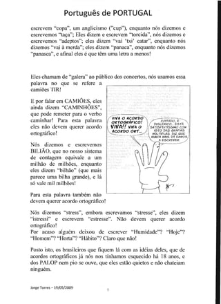 Portugues de PORTUGAL 

escrevem "copa", urn anglicismo ("cup"), enquanto nos dizemos e
escrevemos "ta<;a"; Eles dizem e escrevem "torcida", nos dizemos e
escrevemos "adeptos"; eles dizem "vai 'txi' catar", enquanto nos
dizemos "vai amerda"; eles dizem "panaca", enquanto nos dizemos
"panasca", e afinal eles eque tern uma letra a menos!
Eles chamam de "galera" ao publico dos concertos, nos usamos essa
palavra no que se refere a
I'" J
. ~t
camioes TIR!
, ..
0' , I
E por falar em CAMIOES, eles II ' I
f. I . I, l 'ainda dizem "CAMINHOES", - - &: " Ie I I::.
'~" .- :.......,...;...:· 1" . II"

que pode remeter para 0 verbo /- -1 '
i VIVA 0 ACOR'DO  , ~-- ,--~-~
caminhar! Para esta palavra , ORiOGIl4FleO! 'l: '/'--DISL~C;;~~OE~11i "
eles nao devem querer acordo I, VIVA!! V"'A 0 l'sAiISFISJliSS'MO COM I,t '
""ACORDO Olll... / 11 '$1-0 DtlS GI?I1F/AS Iortognifico! ~-_ _ ' I MUtIIPLtlS, DIZ QUE; I
c '  , " J.., WUtJCA MAIS D4 EI?I?OS/
' - " , '- Ii ESCI?EVEI? /
, ' ... ..... -----------_....
Nos dizemos e escrevemos
.=
~
I
I t
BILIAO, que no nosso sistema
de contagem equivale a urn
milhao de milhoes, enquanto
eles dizem "bilhao" (que mais
parece uma bilha grande), e la
so vale mil milhoes!
Para esta palavra tambem nao
devem querer acordo ortografico!
I
" I'" ,. ..
Nos dizemos "stress", errlbora escrevamos "stresse", eles dizem 

"istressi" e escrevem "estresse". Nao devem querer acordo 

ortografico! 

Por acaso alguem deixou de escrever "Humidade"? "Hoje"? 

"Hon1em"? "Horta"? "Habito"? Claro que nao! 

Posto isto, os brasileiros que fiquem la com as ideias deles, que de 

acordos ortograficos ja nos nos tinhamos esquecido ha 18 anos, e 

dos PALOP nem pio se ouve, que eles estao quietos e nao chateiam 

ninguem. 

Jorge Torres -19/05/2009
 