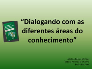“Dialogando com as 
diferentes áreas do 
conhecimento” 
Adelma Barros Mendes 
Débora Anunciação Cunha 
Rosinalda Teles 
 