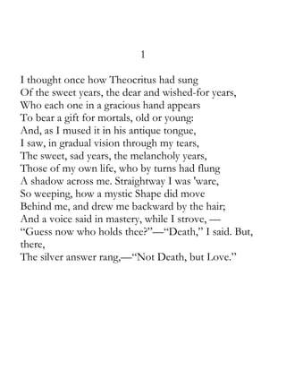 1

I thought once how Theocritus had sung
Of the sweet years, the dear and wished-for years,
Who each one in a gracious hand appears
To bear a gift for mortals, old or young:
And, as I mused it in his antique tongue,
I saw, in gradual vision through my tears,
The sweet, sad years, the melancholy years,
Those of my own life, who by turns had flung
A shadow across me. Straightway I was 'ware,
So weeping, how a mystic Shape did move
Behind me, and drew me backward by the hair;
And a voice said in mastery, while I strove, —
“Guess now who holds thee?”—“Death,” I said. But,
there,
The silver answer rang,—“Not Death, but Love.”
 